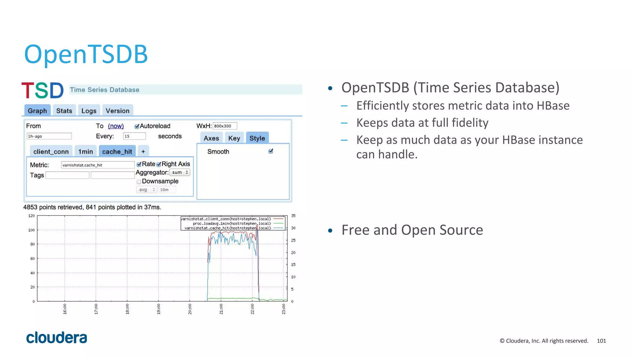 101© Cloudera, Inc. All rights reserved.
OpenTSDB
• OpenTSDB (Time Series Database)
– Efficiently stores metric data into HBase
– Keeps data at full fidelity
– Keep as much data as your HBase instance
can handle.
• Free and Open Source
 