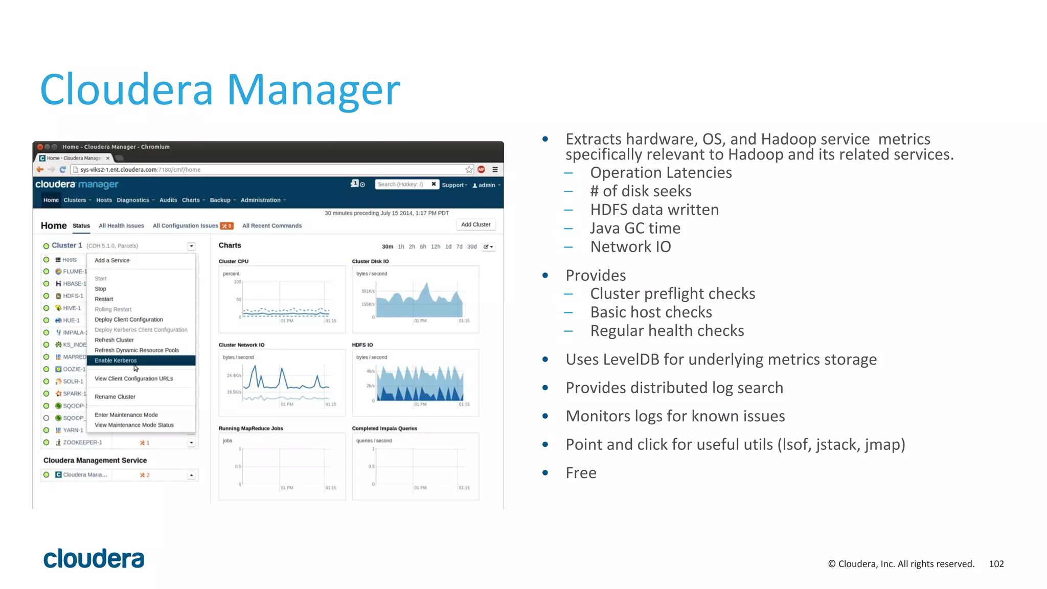 102© Cloudera, Inc. All rights reserved.
Cloudera Manager
• Extracts hardware, OS, and Hadoop service metrics
specifically relevant to Hadoop and its related services.
– Operation Latencies
– # of disk seeks
– HDFS data written
– Java GC time
– Network IO
• Provides
– Cluster preflight checks
– Basic host checks
– Regular health checks
• Uses LevelDB for underlying metrics storage
• Provides distributed log search
• Monitors logs for known issues
• Point and click for useful utils (lsof, jstack, jmap)
• Free
 