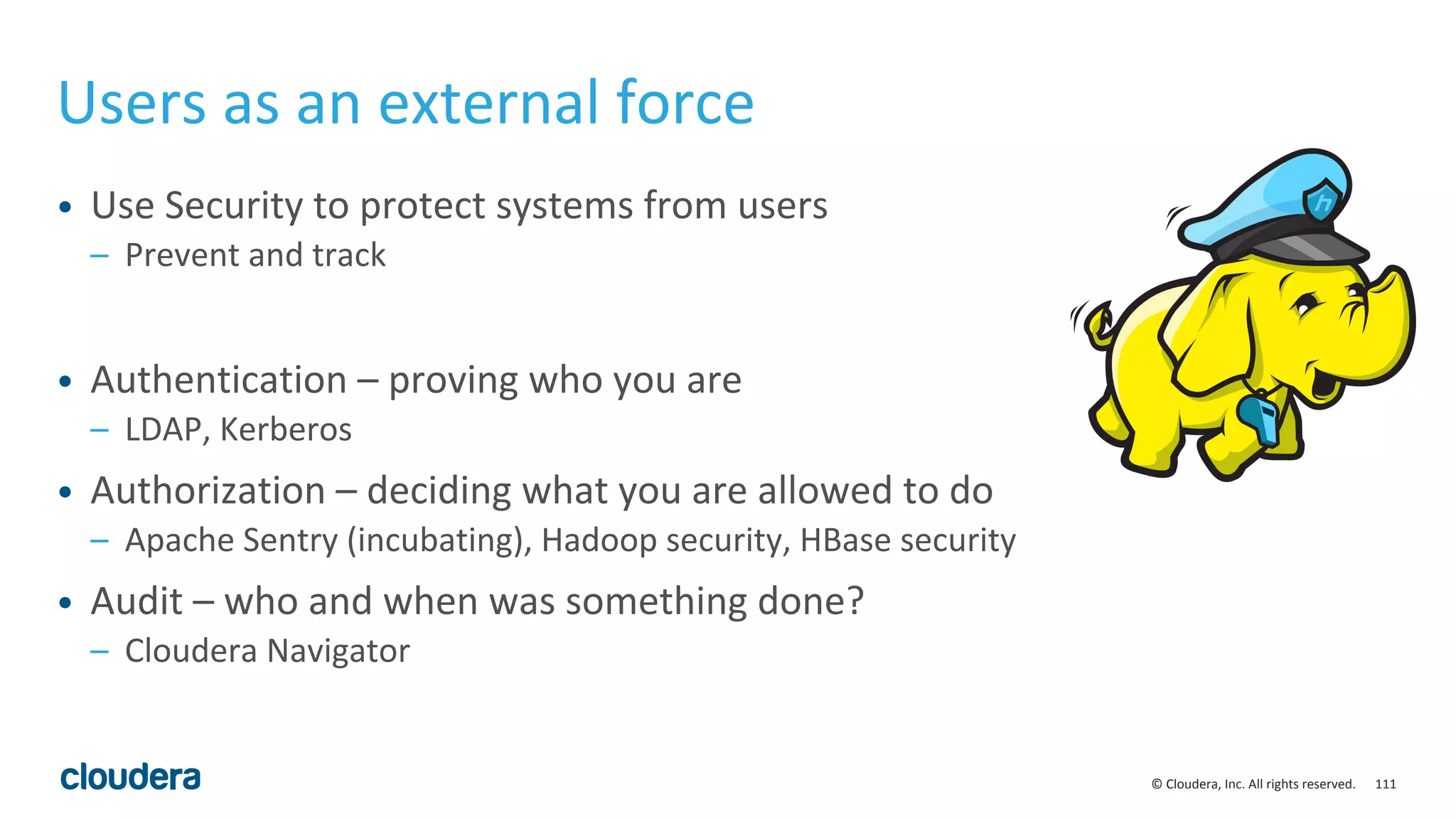 111© Cloudera, Inc. All rights reserved.
Users as an external force
• Use Security to protect systems from users
– Prevent and track
• Authentication – proving who you are
– LDAP, Kerberos
• Authorization – deciding what you are allowed to do
– Apache Sentry (incubating), Hadoop security, HBase security
• Audit – who and when was something done?
– Cloudera Navigator
 