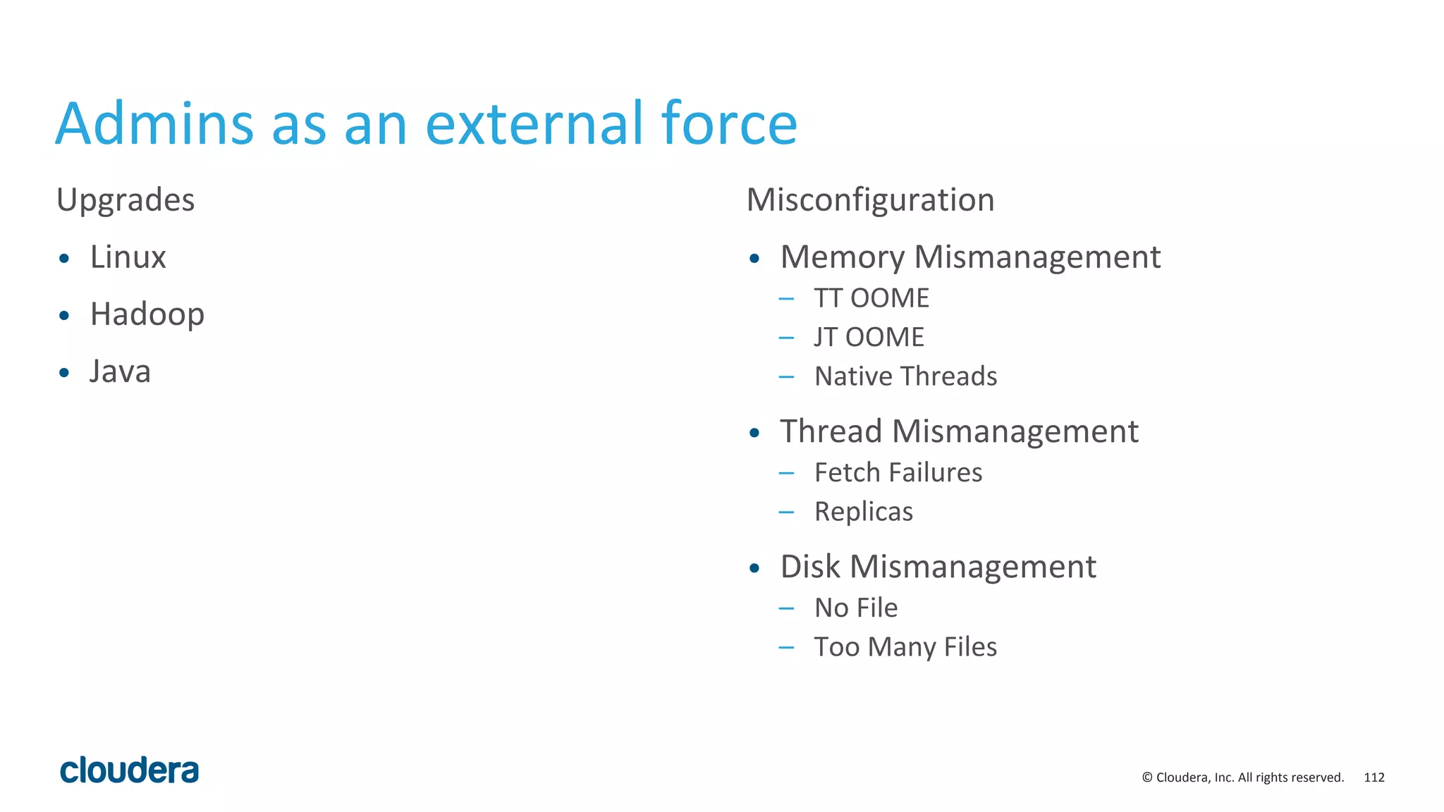 112© Cloudera, Inc. All rights reserved.
Admins as an external force
Upgrades
• Linux
• Hadoop
• Java
Misconfiguration
• Memory Mismanagement
– TT OOME
– JT OOME
– Native Threads
• Thread Mismanagement
– Fetch Failures
– Replicas
• Disk Mismanagement
– No File
– Too Many Files
 
