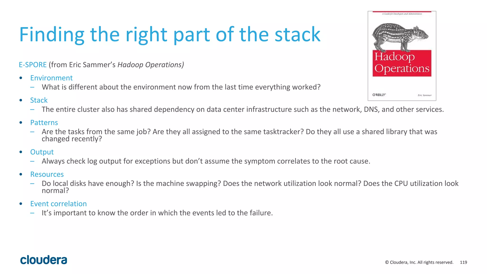 119© Cloudera, Inc. All rights reserved.
Finding the right part of the stack
E-SPORE (from Eric Sammer’s Hadoop Operations)
• Environment
– What is different about the environment now from the last time everything worked?
• Stack
– The entire cluster also has shared dependency on data center infrastructure such as the network, DNS, and other services.
• Patterns
– Are the tasks from the same job? Are they all assigned to the same tasktracker? Do they all use a shared library that was
changed recently?
• Output
– Always check log output for exceptions but don’t assume the symptom correlates to the root cause.
• Resources
– Do local disks have enough? Is the machine swapping? Does the network utilization look normal? Does the CPU utilization look
normal?
• Event correlation
– It’s important to know the order in which the events led to the failure.
 