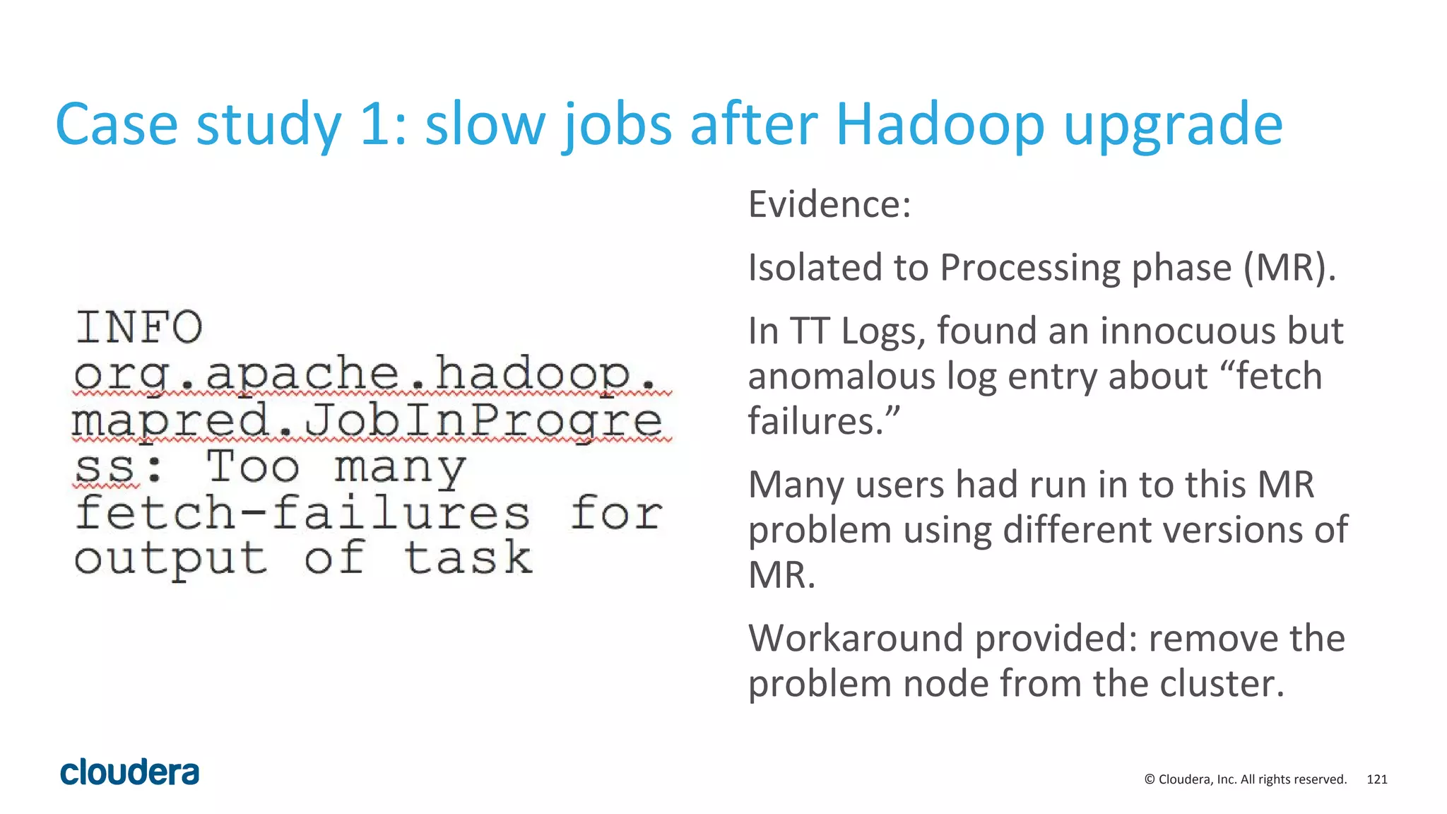 121© Cloudera, Inc. All rights reserved.
Case study 1: slow jobs after Hadoop upgrade
Evidence:
Isolated to Processing phase (MR).
In TT Logs, found an innocuous but
anomalous log entry about “fetch
failures.”
Many users had run in to this MR
problem using different versions of
MR.
Workaround provided: remove the
problem node from the cluster.
 