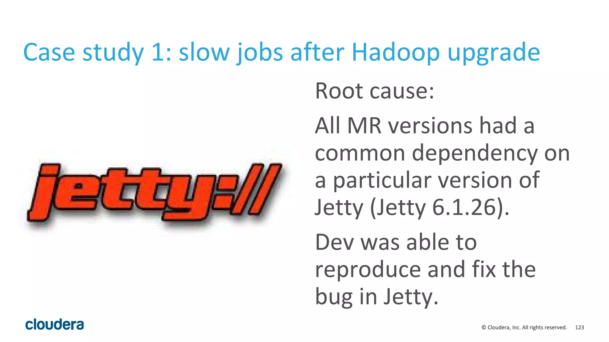123© Cloudera, Inc. All rights reserved.
Case study 1: slow jobs after Hadoop upgrade
Root cause:
All MR versions had a
common dependency on
a particular version of
Jetty (Jetty 6.1.26).
Dev was able to
reproduce and fix the
bug in Jetty.
 