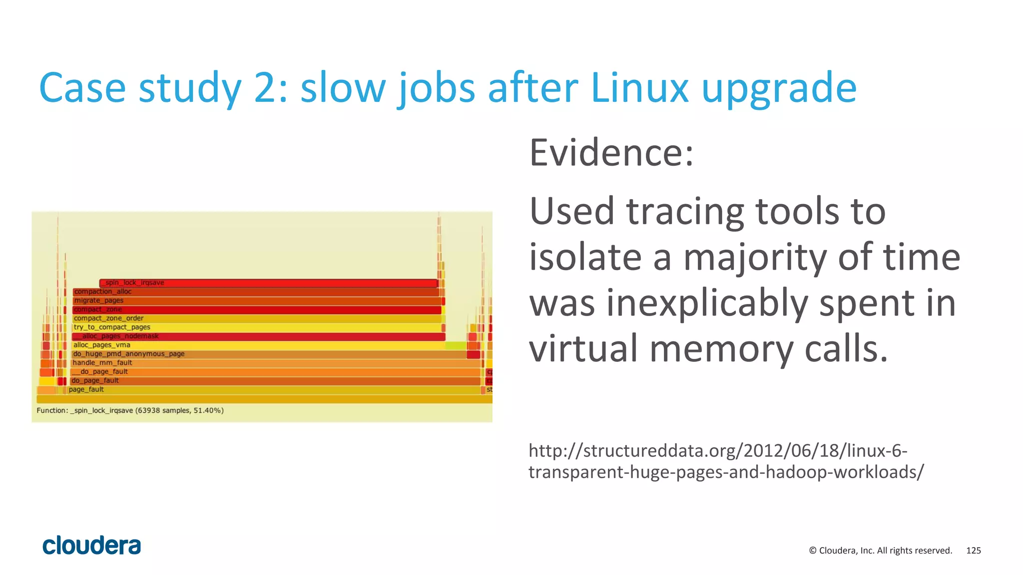 125© Cloudera, Inc. All rights reserved.
Case study 2: slow jobs after Linux upgrade
Evidence:
Used tracing tools to
isolate a majority of time
was inexplicably spent in
virtual memory calls.
http://structureddata.org/2012/06/18/linux-6-
transparent-huge-pages-and-hadoop-workloads/
 