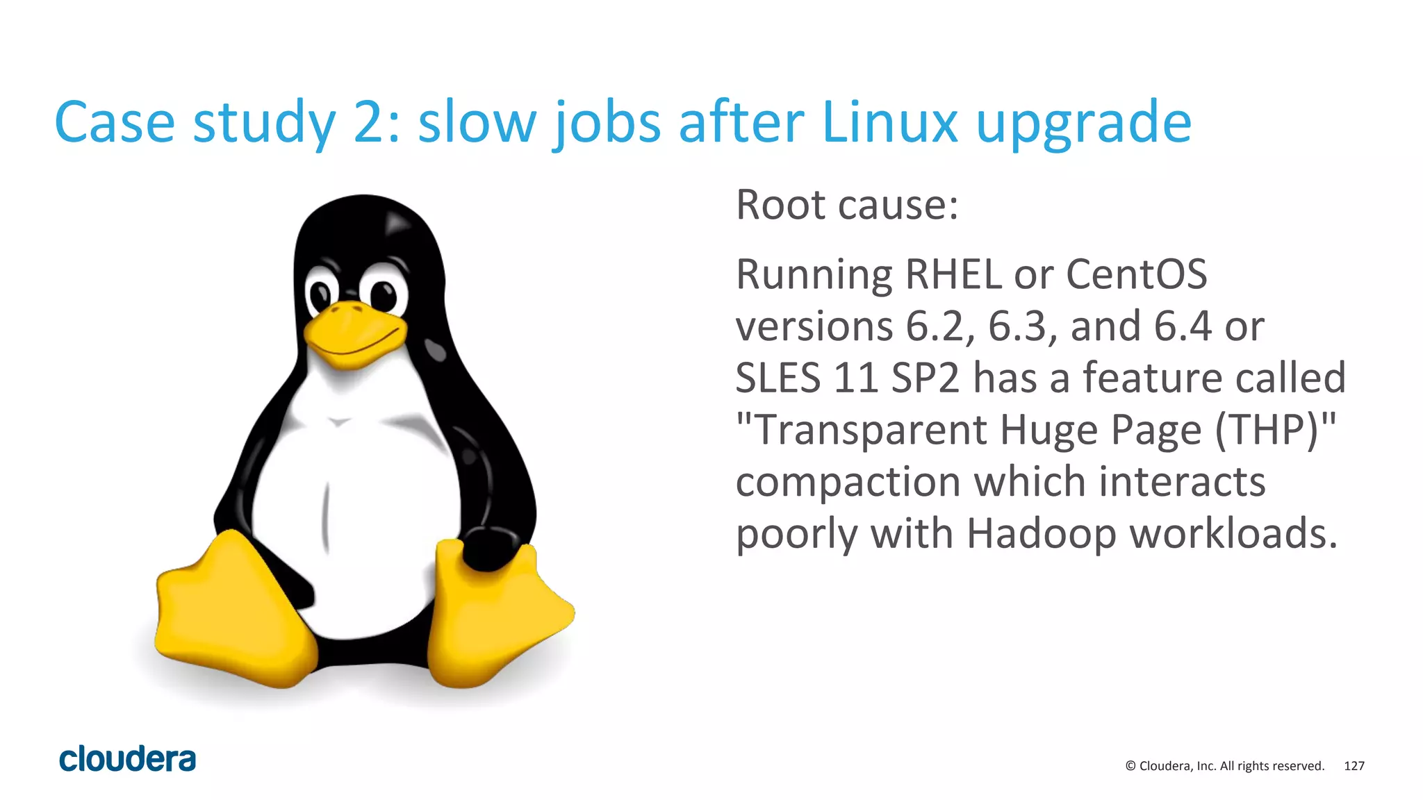 127© Cloudera, Inc. All rights reserved.
Case study 2: slow jobs after Linux upgrade
Root cause:
Running RHEL or CentOS
versions 6.2, 6.3, and 6.4 or
SLES 11 SP2 has a feature called
"Transparent Huge Page (THP)"
compaction which interacts
poorly with Hadoop workloads.
 