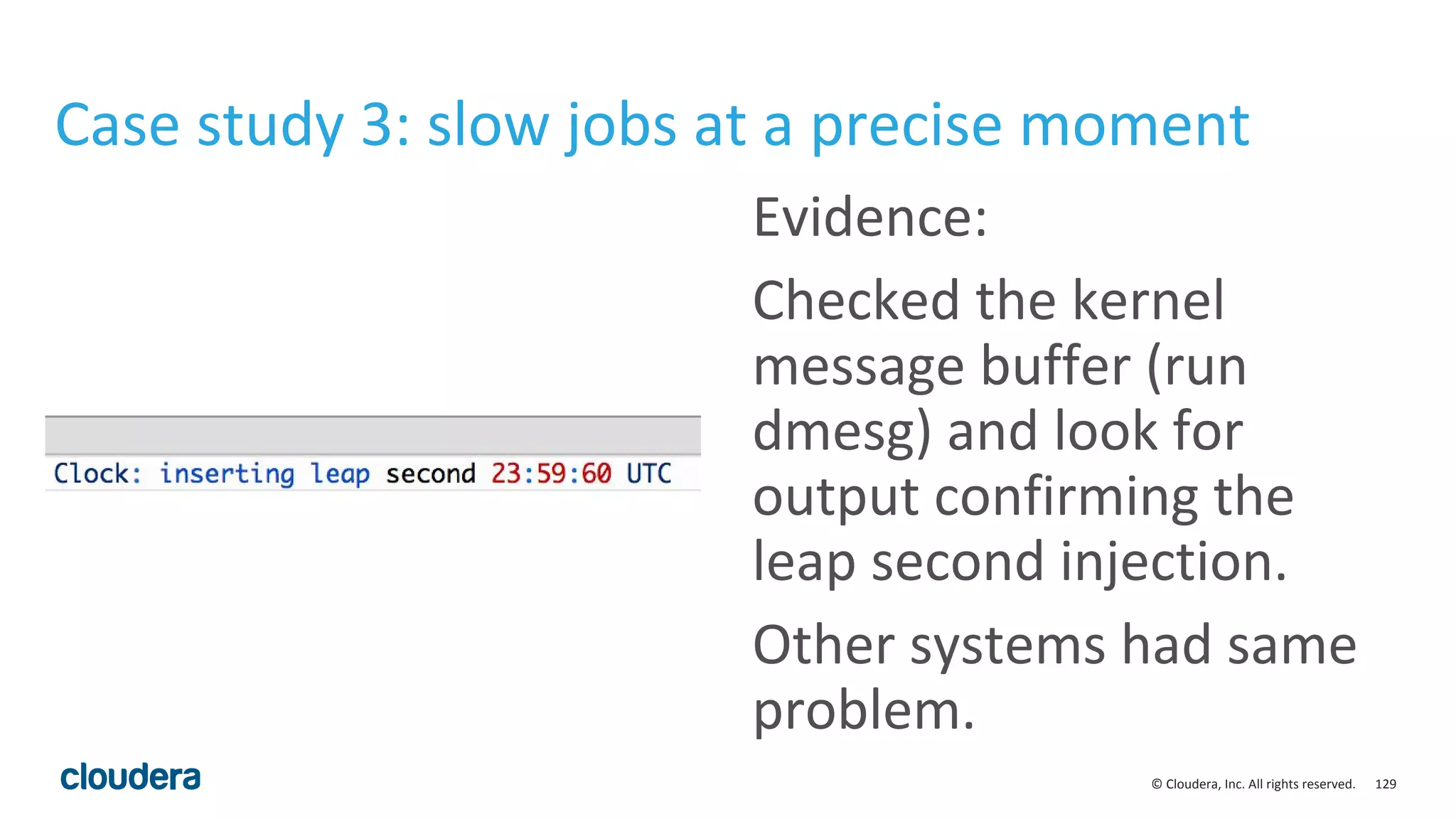 129© Cloudera, Inc. All rights reserved.
Case study 3: slow jobs at a precise moment
Evidence:
Checked the kernel
message buffer (run
dmesg) and look for
output confirming the
leap second injection.
Other systems had same
problem.
 