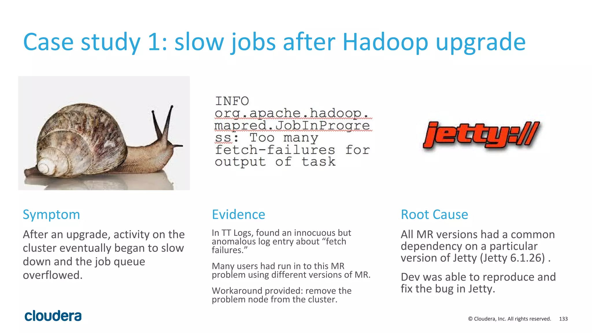 133© Cloudera, Inc. All rights reserved.
Case study 1: slow jobs after Hadoop upgrade
After an upgrade, activity on the
cluster eventually began to slow
down and the job queue
overflowed.
In TT Logs, found an innocuous but
anomalous log entry about “fetch
failures.”
Many users had run in to this MR
problem using different versions of MR.
Workaround provided: remove the
problem node from the cluster.
All MR versions had a common
dependency on a particular
version of Jetty (Jetty 6.1.26) .
Dev was able to reproduce and
fix the bug in Jetty.
Symptom Evidence Root Cause
 