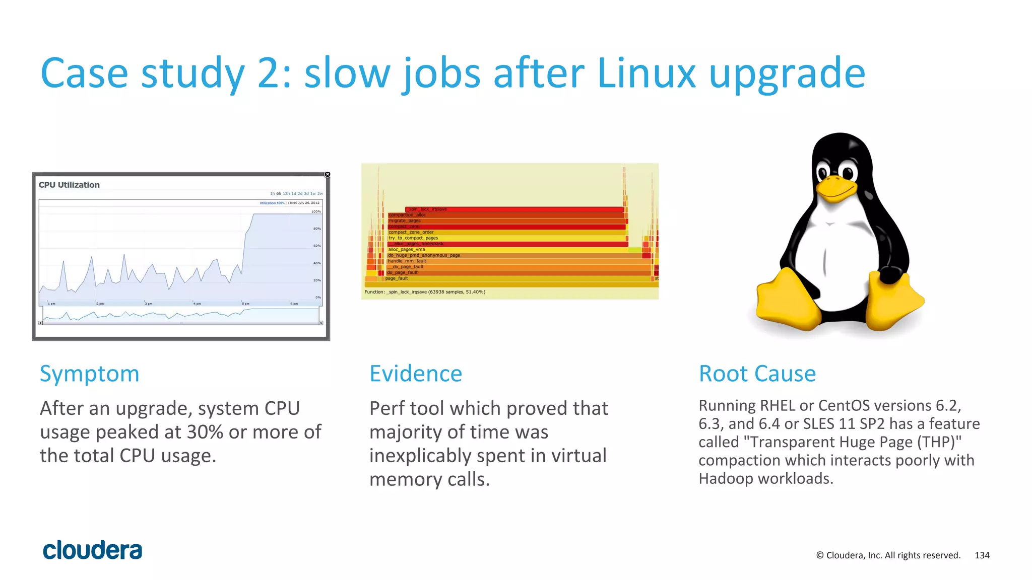 134© Cloudera, Inc. All rights reserved.
Case study 2: slow jobs after Linux upgrade
After an upgrade, system CPU
usage peaked at 30% or more of
the total CPU usage.
Perf tool which proved that
majority of time was
inexplicably spent in virtual
memory calls.
Running RHEL or CentOS versions 6.2,
6.3, and 6.4 or SLES 11 SP2 has a feature
called "Transparent Huge Page (THP)"
compaction which interacts poorly with
Hadoop workloads.
Symptom Evidence Root Cause
 