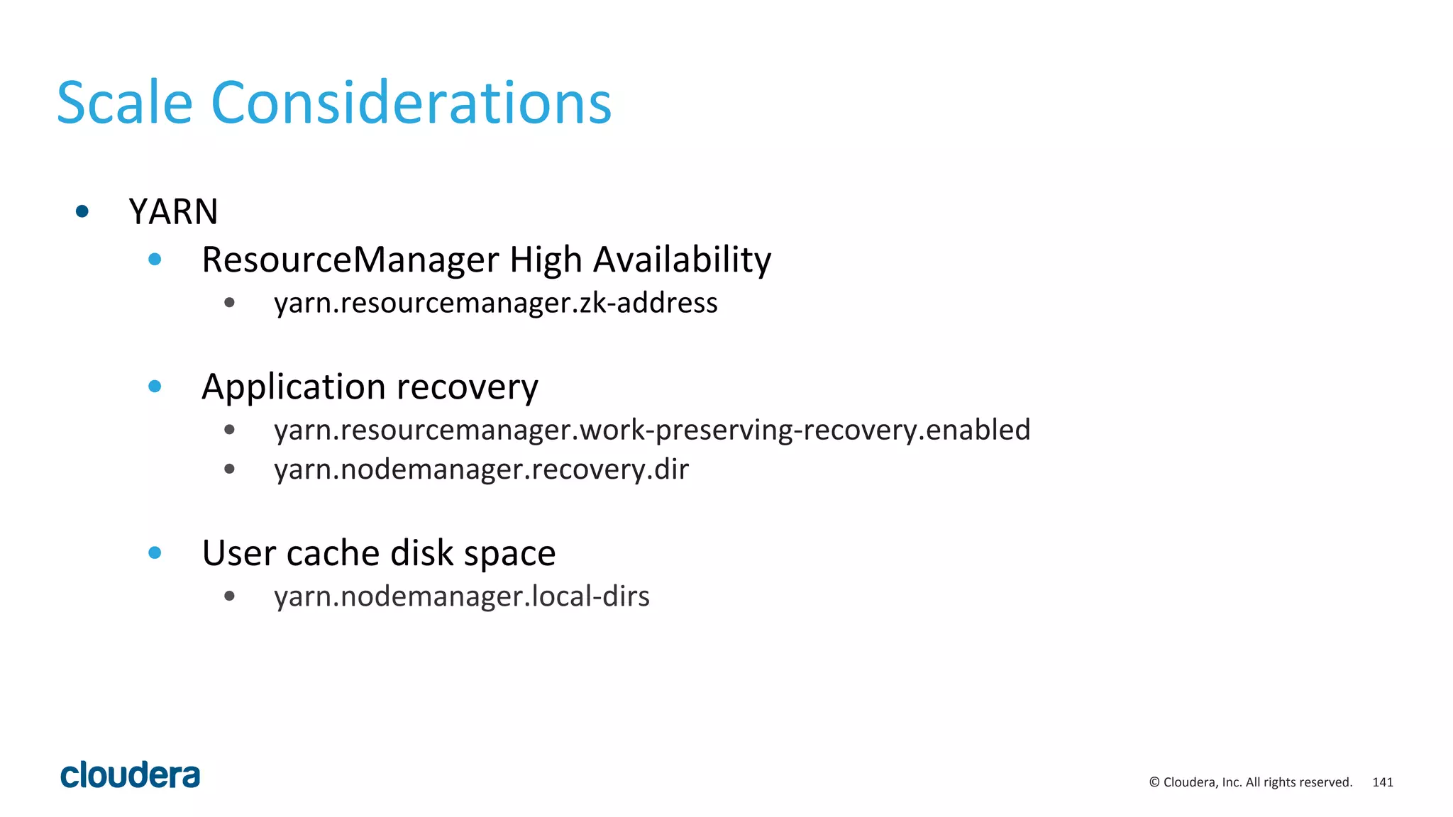 141© Cloudera, Inc. All rights reserved.
Scale Considerations
• YARN
• ResourceManager High Availability
• yarn.resourcemanager.zk-address
• Application recovery
• yarn.resourcemanager.work-preserving-recovery.enabled
• yarn.nodemanager.recovery.dir
• User cache disk space
• yarn.nodemanager.local-dirs
 