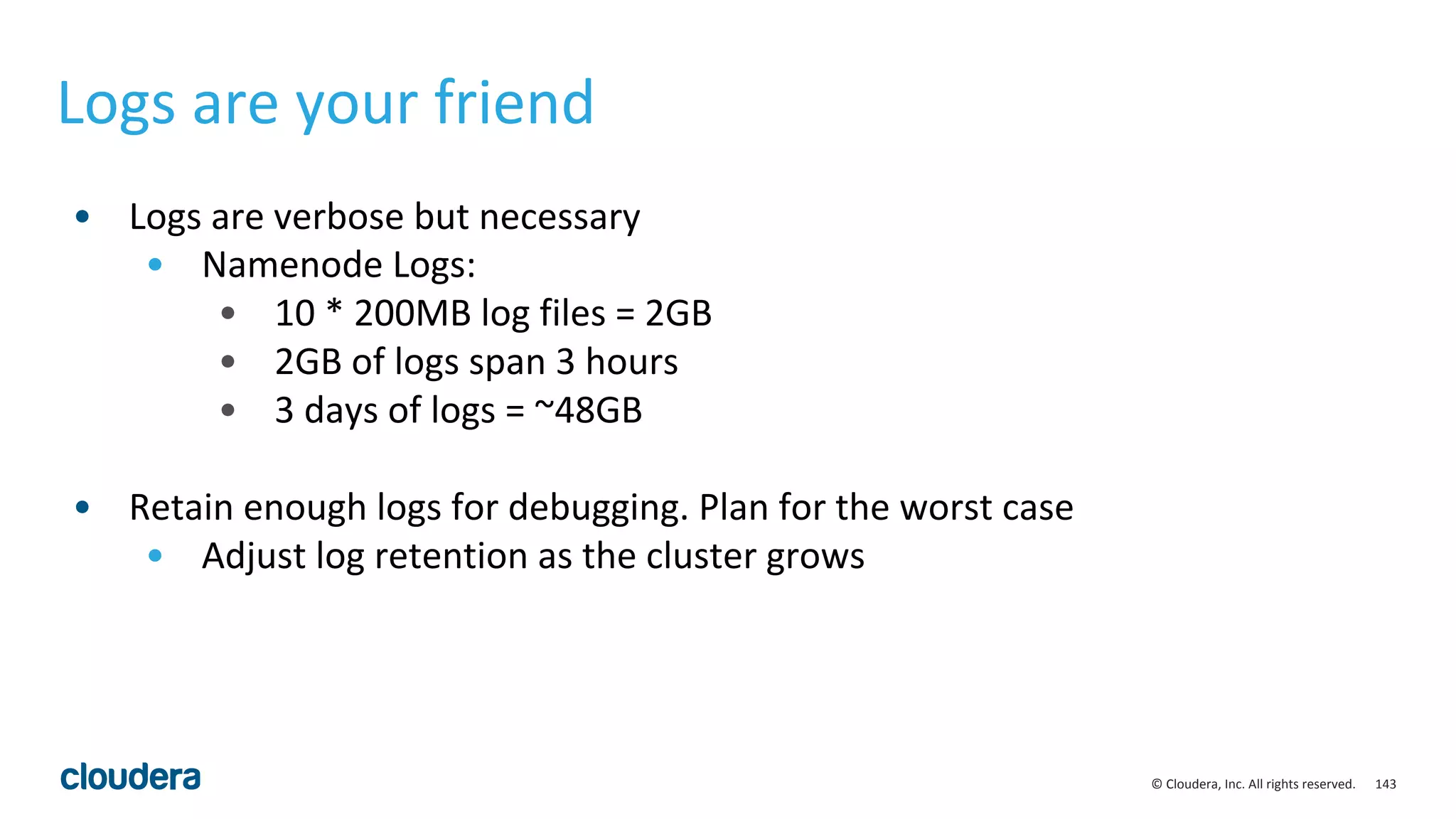 143© Cloudera, Inc. All rights reserved.
Logs are your friend
• Logs are verbose but necessary
• Namenode Logs:
• 10 * 200MB log files = 2GB
• 2GB of logs span 3 hours
• 3 days of logs = ~48GB
• Retain enough logs for debugging. Plan for the worst case
• Adjust log retention as the cluster grows
 