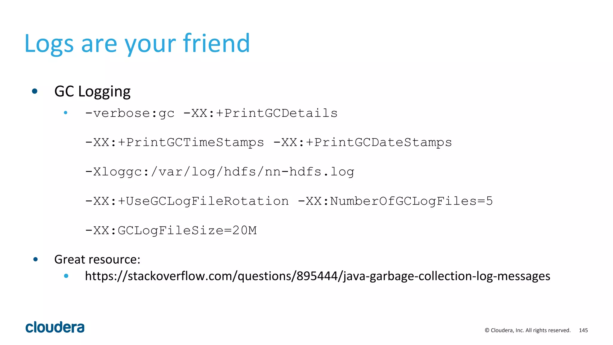 145© Cloudera, Inc. All rights reserved.
Logs are your friend
• GC Logging
• -verbose:gc -XX:+PrintGCDetails
-XX:+PrintGCTimeStamps -XX:+PrintGCDateStamps
-Xloggc:/var/log/hdfs/nn-hdfs.log
-XX:+UseGCLogFileRotation -XX:NumberOfGCLogFiles=5
-XX:GCLogFileSize=20M
• Great resource:
• https://stackoverflow.com/questions/895444/java-garbage-collection-log-messages
 