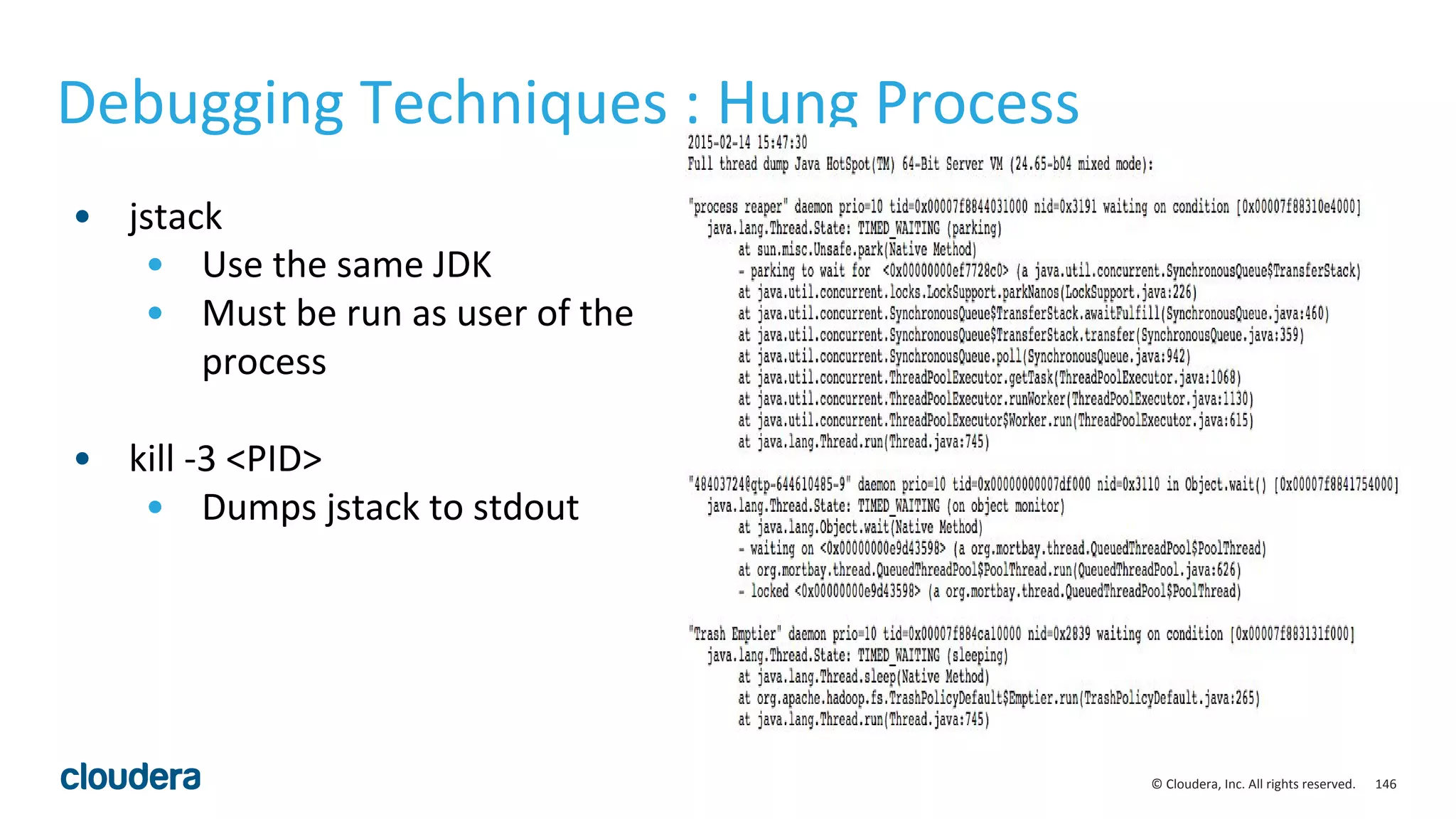 146© Cloudera, Inc. All rights reserved.
• jstack
• Use the same JDK
• Must be run as user of the
process
• kill -3 <PID>
• Dumps jstack to stdout
Debugging Techniques : Hung Process
 