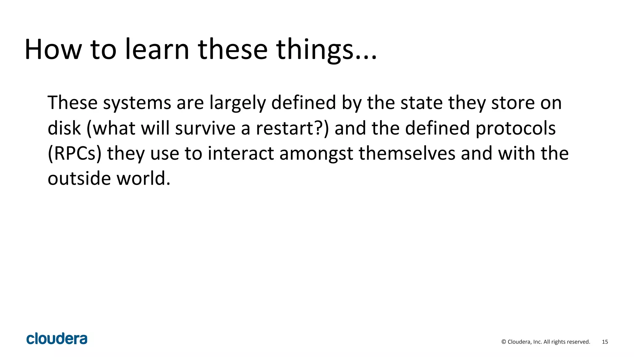 15© Cloudera, Inc. All rights reserved.
How to learn these things...
These systems are largely defined by the state they store on
disk (what will survive a restart?) and the defined protocols
(RPCs) they use to interact amongst themselves and with the
outside world.
 