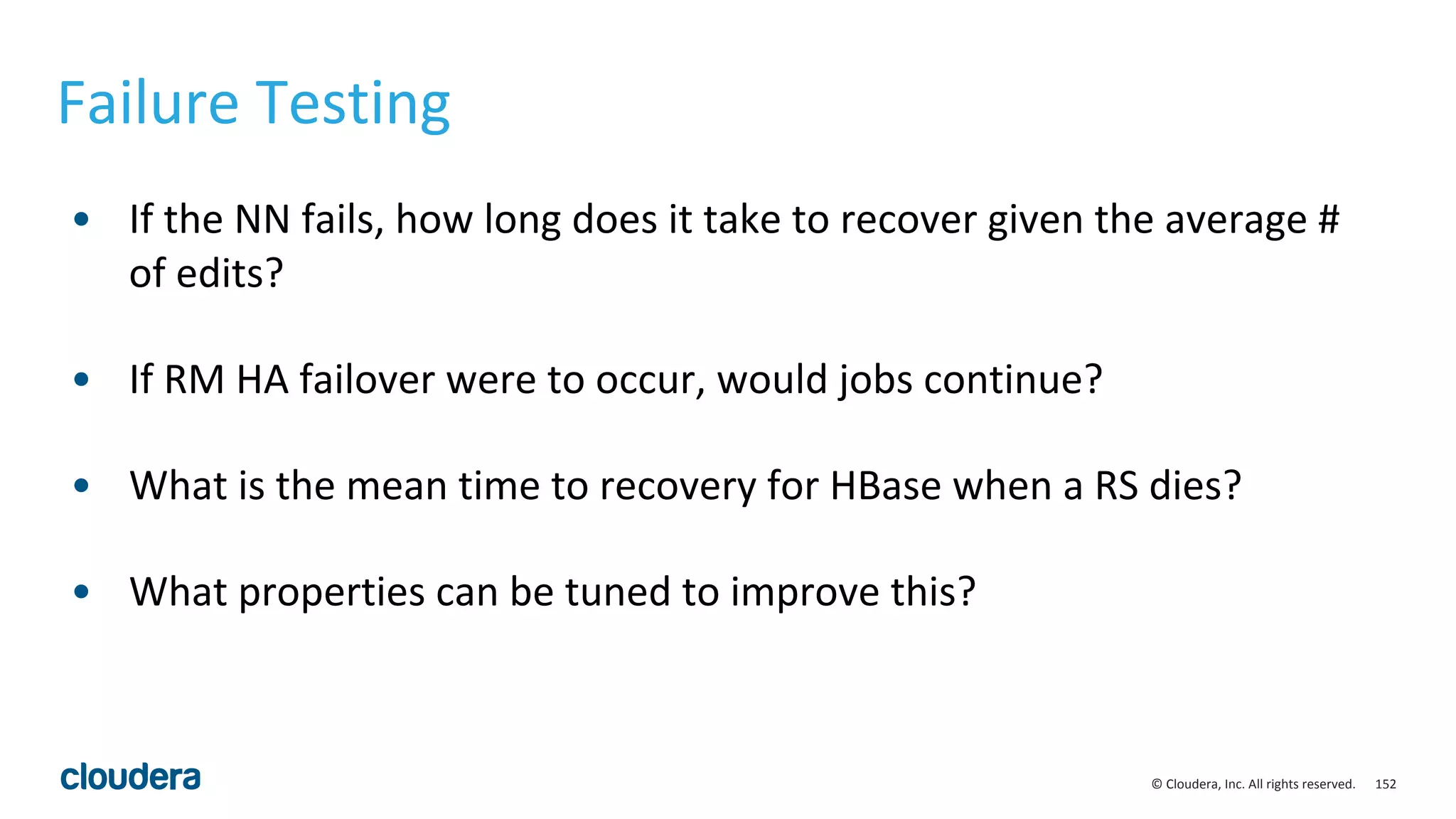 152© Cloudera, Inc. All rights reserved.
Failure Testing
• If the NN fails, how long does it take to recover given the average #
of edits?
• If RM HA failover were to occur, would jobs continue?
• What is the mean time to recovery for HBase when a RS dies?
• What properties can be tuned to improve this?
 