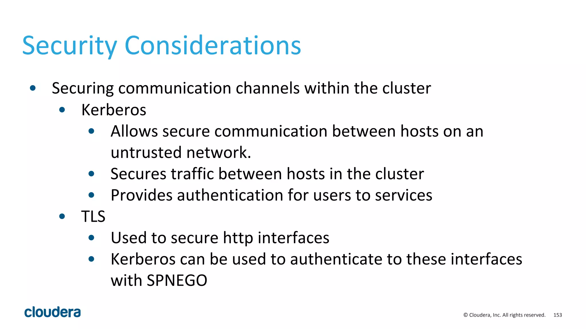 153© Cloudera, Inc. All rights reserved.
Security Considerations
• Securing communication channels within the cluster
• Kerberos
• Allows secure communication between hosts on an
untrusted network.
• Secures traffic between hosts in the cluster
• Provides authentication for users to services
• TLS
• Used to secure http interfaces
• Kerberos can be used to authenticate to these interfaces
with SPNEGO
 