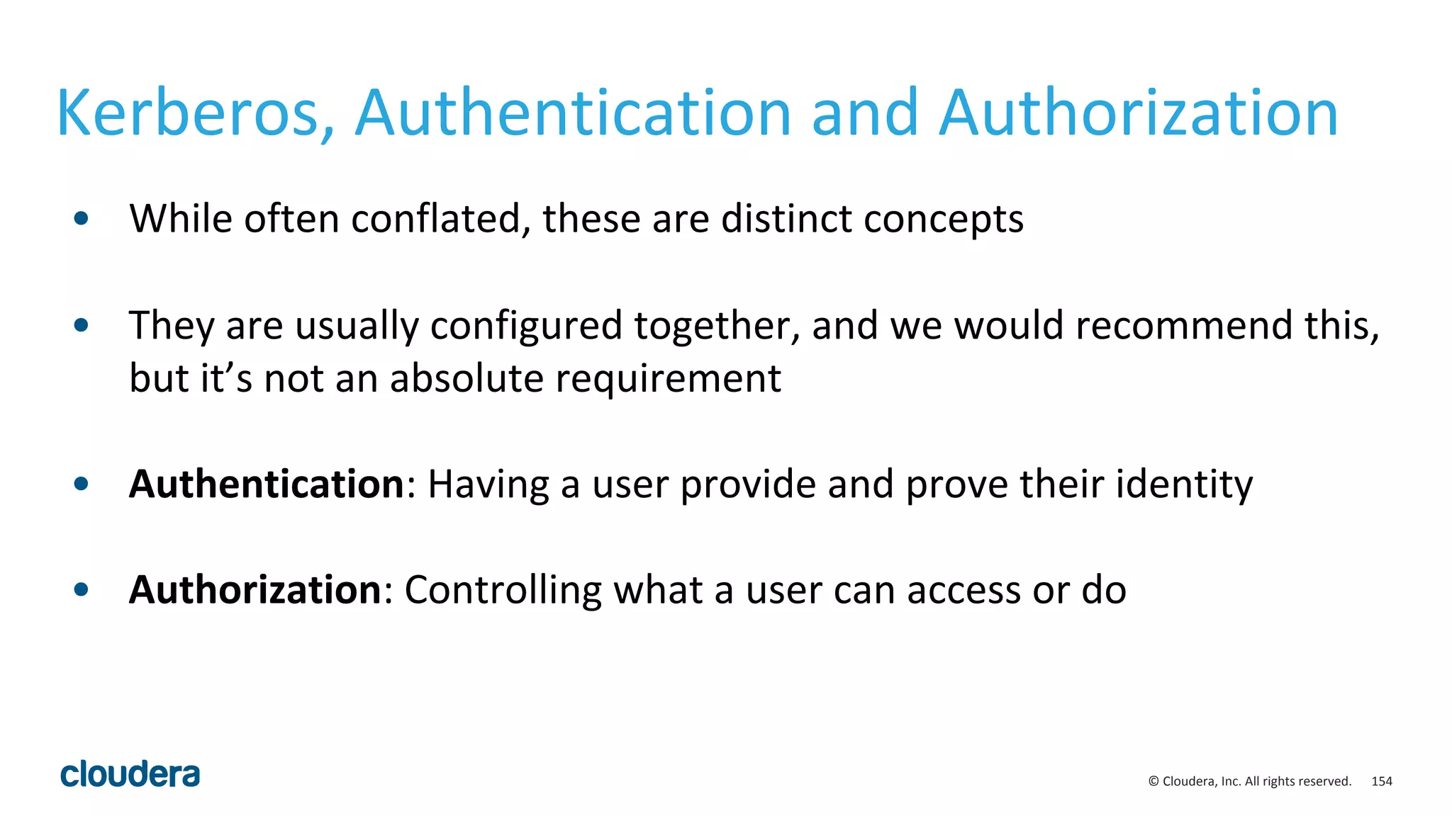 154© Cloudera, Inc. All rights reserved.
Kerberos, Authentication and Authorization
• While often conflated, these are distinct concepts
• They are usually configured together, and we would recommend this,
but it’s not an absolute requirement
• Authentication: Having a user provide and prove their identity
• Authorization: Controlling what a user can access or do
 