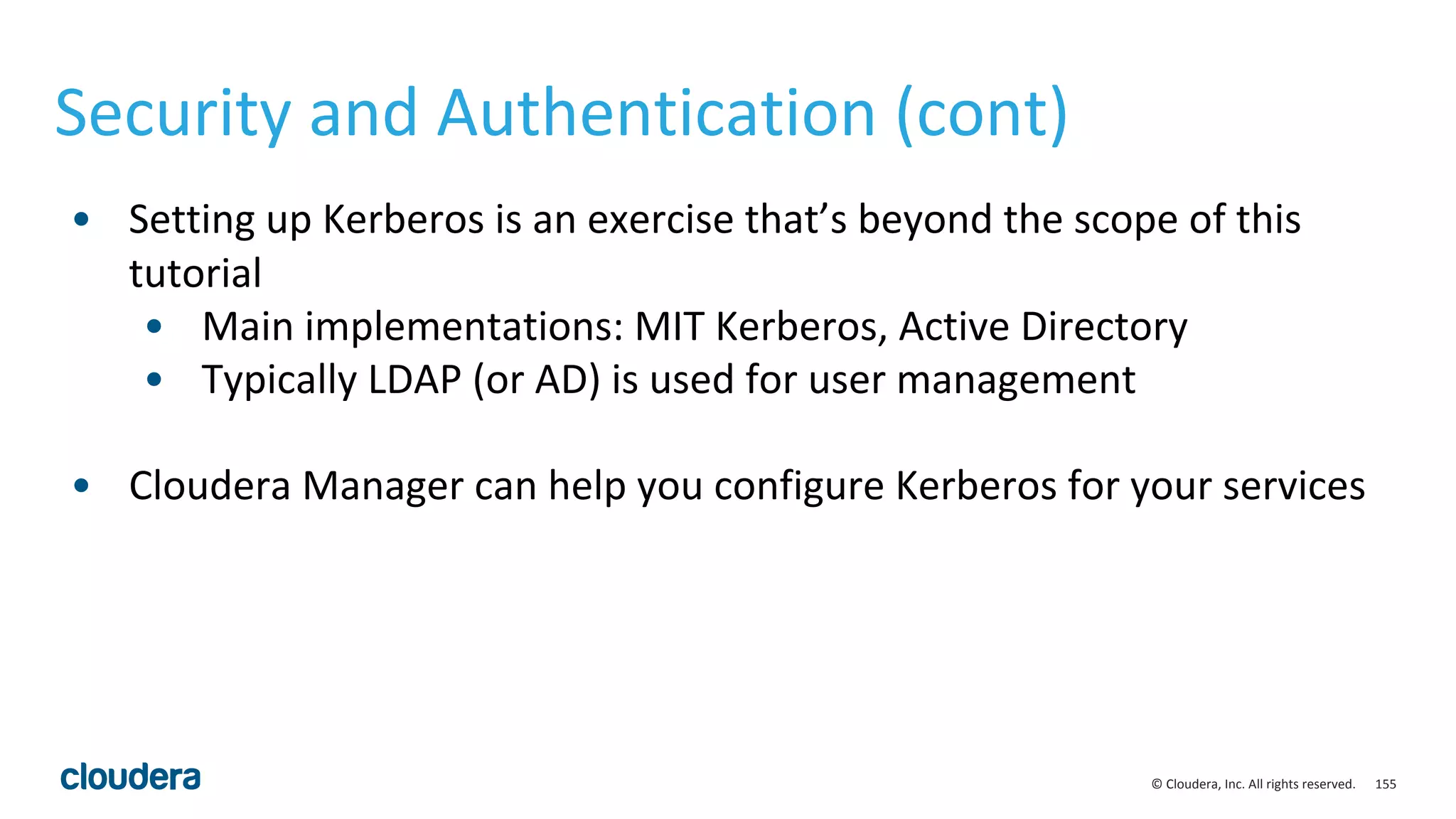 155© Cloudera, Inc. All rights reserved.
Security and Authentication (cont)
• Setting up Kerberos is an exercise that’s beyond the scope of this
tutorial
• Main implementations: MIT Kerberos, Active Directory
• Typically LDAP (or AD) is used for user management
• Cloudera Manager can help you configure Kerberos for your services
 
