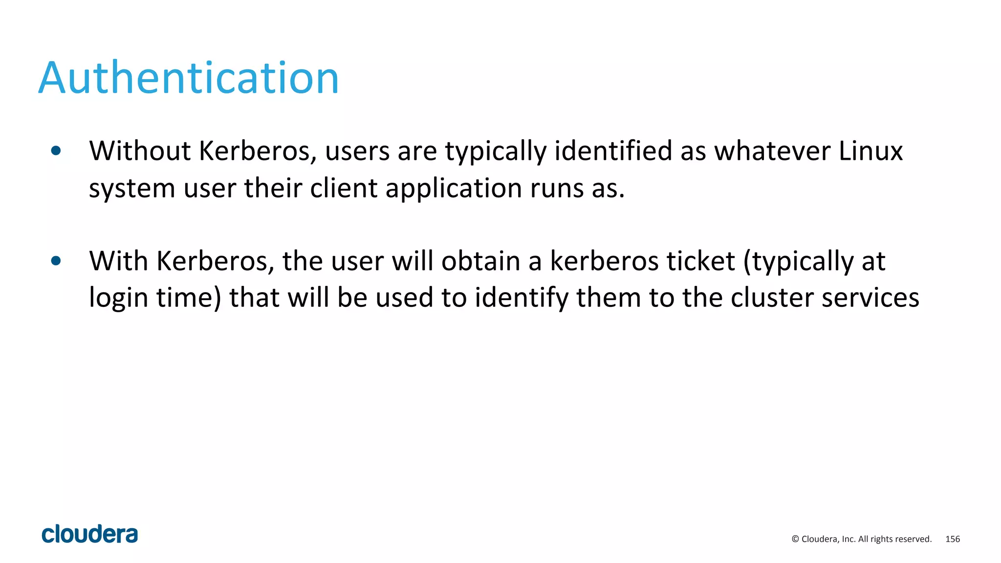 156© Cloudera, Inc. All rights reserved.
Authentication
• Without Kerberos, users are typically identified as whatever Linux
system user their client application runs as.
• With Kerberos, the user will obtain a kerberos ticket (typically at
login time) that will be used to identify them to the cluster services
 