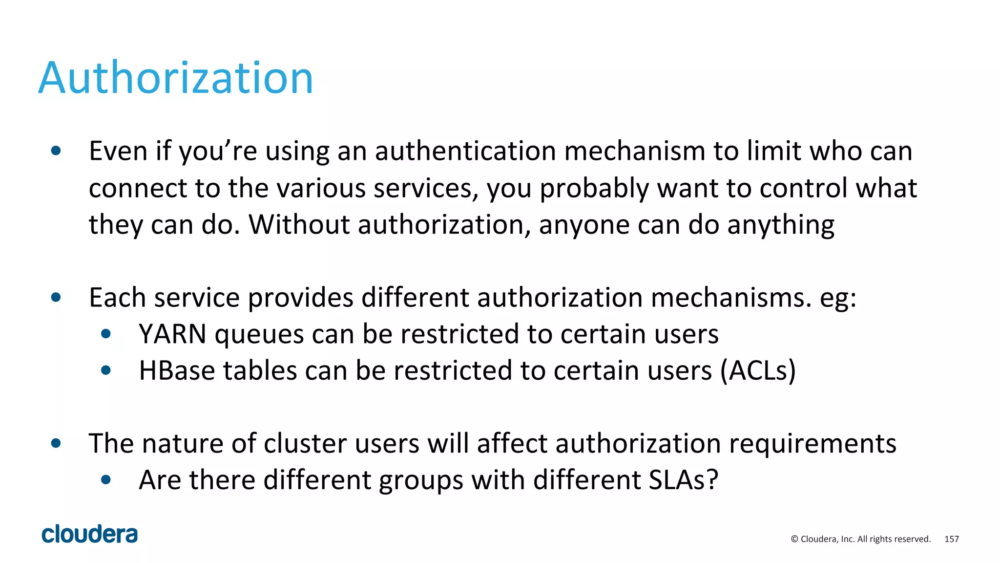 157© Cloudera, Inc. All rights reserved.
Authorization
• Even if you’re using an authentication mechanism to limit who can
connect to the various services, you probably want to control what
they can do. Without authorization, anyone can do anything
• Each service provides different authorization mechanisms. eg:
• YARN queues can be restricted to certain users
• HBase tables can be restricted to certain users (ACLs)
• The nature of cluster users will affect authorization requirements
• Are there different groups with different SLAs?
 