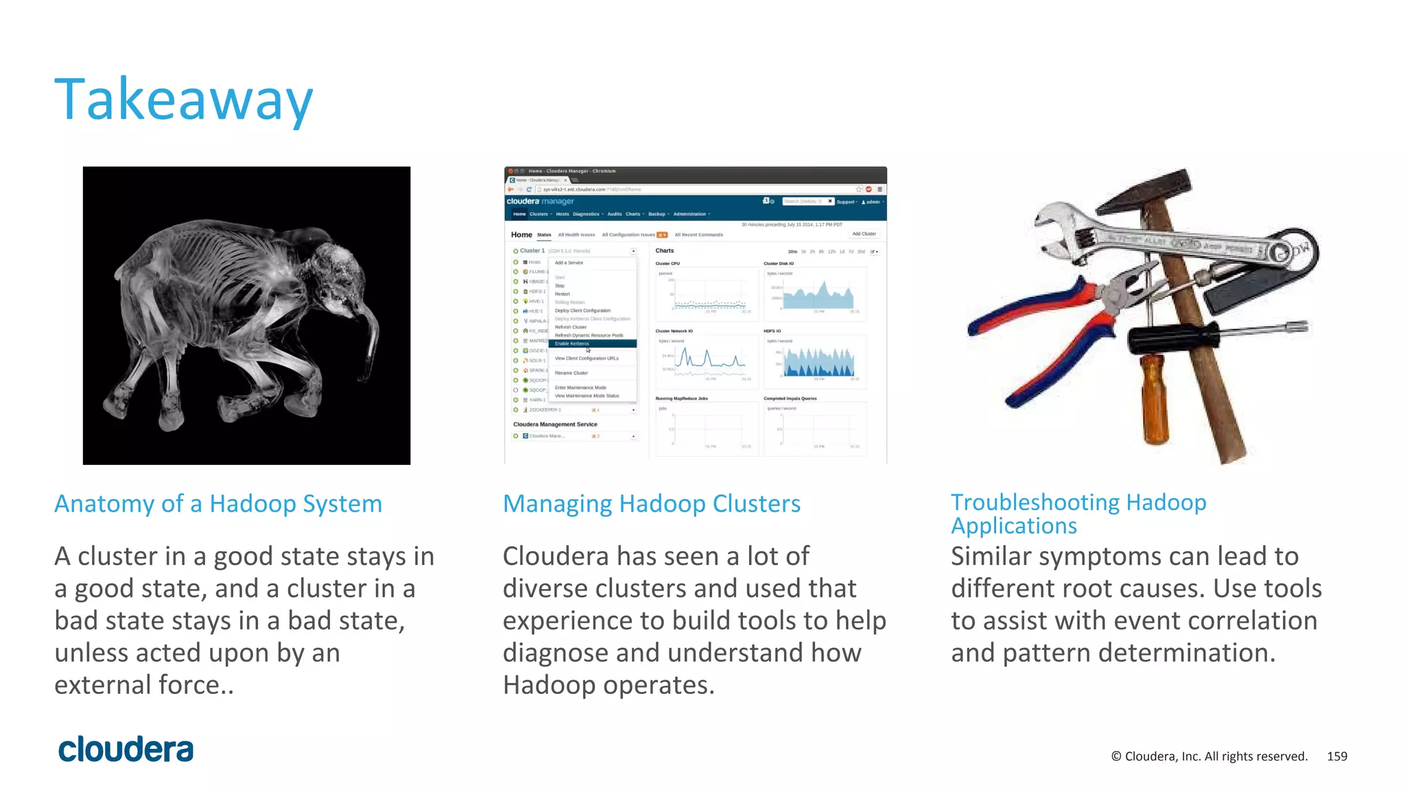 159© Cloudera, Inc. All rights reserved.
Takeaway
A cluster in a good state stays in
a good state, and a cluster in a
bad state stays in a bad state,
unless acted upon by an
external force..
Cloudera has seen a lot of
diverse clusters and used that
experience to build tools to help
diagnose and understand how
Hadoop operates.
Similar symptoms can lead to
different root causes. Use tools
to assist with event correlation
and pattern determination.
Anatomy of a Hadoop System Managing Hadoop Clusters Troubleshooting Hadoop
Applications
 