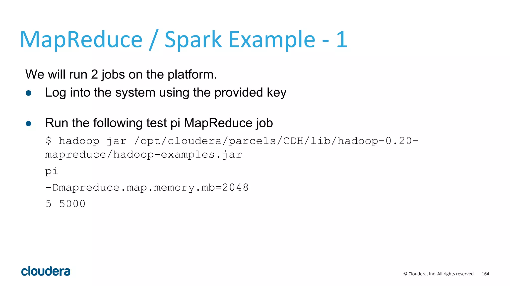 164© Cloudera, Inc. All rights reserved.
MapReduce / Spark Example - 1
We will run 2 jobs on the platform.
● Log into the system using the provided key
● Run the following test pi MapReduce job
$ hadoop jar /opt/cloudera/parcels/CDH/lib/hadoop-0.20-
mapreduce/hadoop-examples.jar
pi
-Dmapreduce.map.memory.mb=2048
5 5000
 