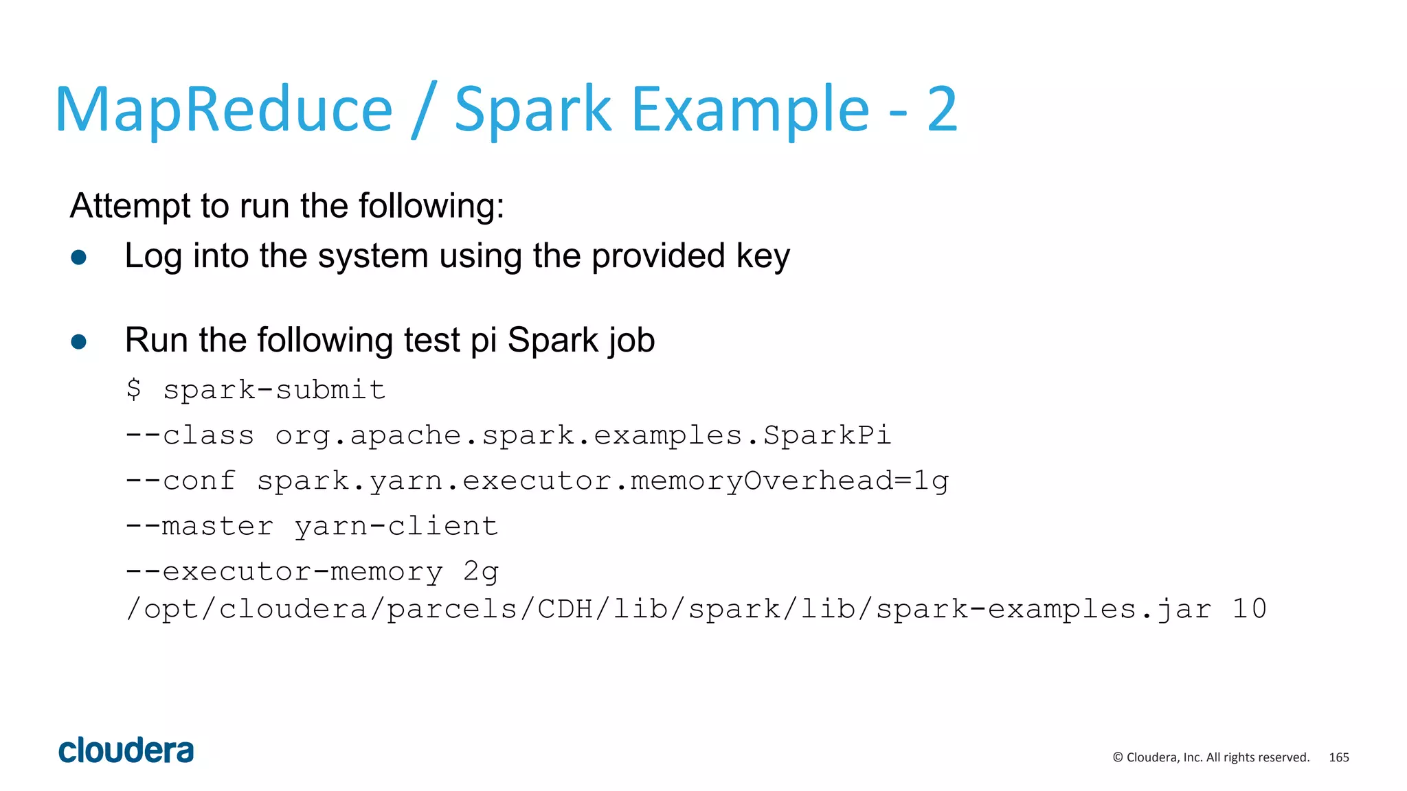 165© Cloudera, Inc. All rights reserved.
MapReduce / Spark Example - 2
Attempt to run the following:
● Log into the system using the provided key
● Run the following test pi Spark job
$ spark-submit
--class org.apache.spark.examples.SparkPi
--conf spark.yarn.executor.memoryOverhead=1g
--master yarn-client
--executor-memory 2g
/opt/cloudera/parcels/CDH/lib/spark/lib/spark-examples.jar 10
 