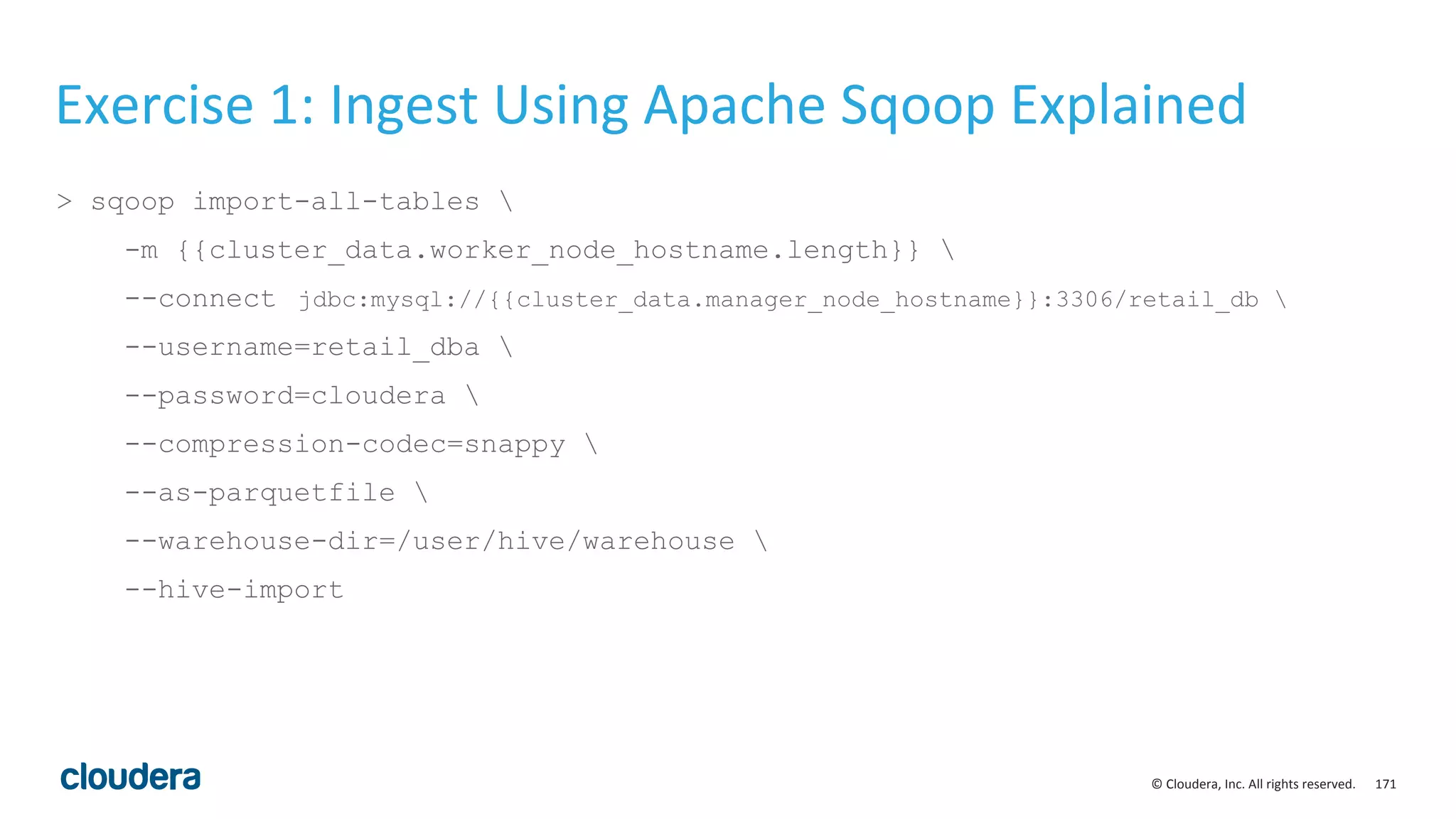 171© Cloudera, Inc. All rights reserved.
Exercise 1: Ingest Using Apache Sqoop Explained
> sqoop import-all-tables 
-m {{cluster_data.worker_node_hostname.length}} 
--connect jdbc:mysql://{{cluster_data.manager_node_hostname}}:3306/retail_db 
--username=retail_dba 
--password=cloudera 
--compression-codec=snappy 
--as-parquetfile 
--warehouse-dir=/user/hive/warehouse 
--hive-import
 