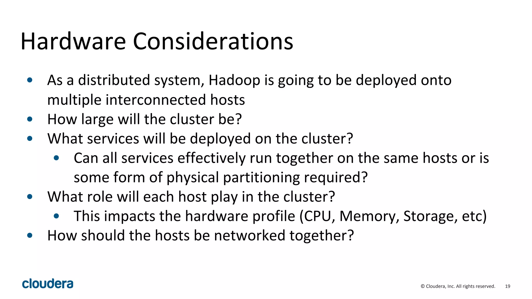 19© Cloudera, Inc. All rights reserved.
Hardware Considerations
• As a distributed system, Hadoop is going to be deployed onto
multiple interconnected hosts
• How large will the cluster be?
• What services will be deployed on the cluster?
• Can all services effectively run together on the same hosts or is
some form of physical partitioning required?
• What role will each host play in the cluster?
• This impacts the hardware profile (CPU, Memory, Storage, etc)
• How should the hosts be networked together?
 