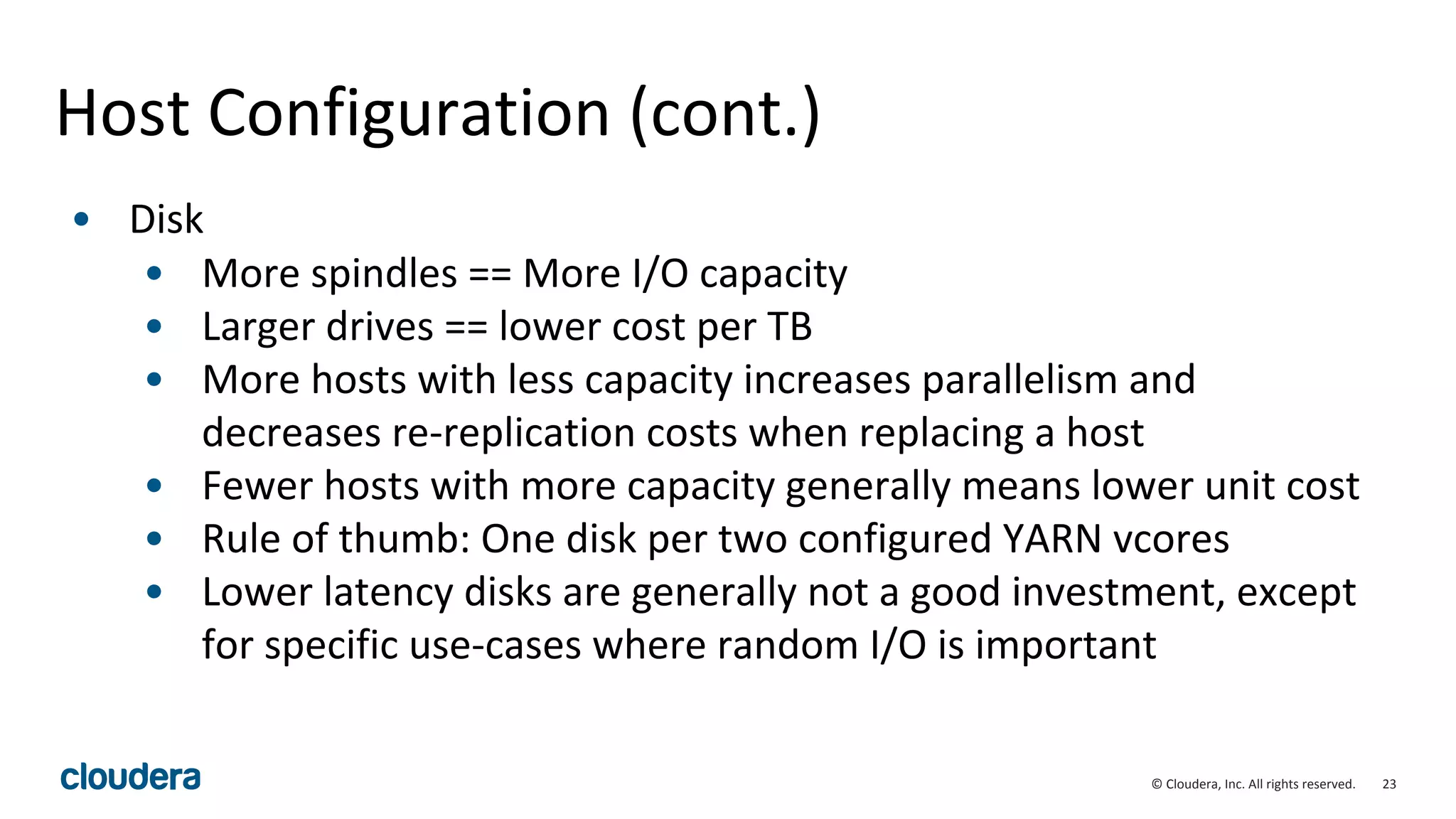 23© Cloudera, Inc. All rights reserved.
Host Configuration (cont.)
• Disk
• More spindles == More I/O capacity
• Larger drives == lower cost per TB
• More hosts with less capacity increases parallelism and
decreases re-replication costs when replacing a host
• Fewer hosts with more capacity generally means lower unit cost
• Rule of thumb: One disk per two configured YARN vcores
• Lower latency disks are generally not a good investment, except
for specific use-cases where random I/O is important
 