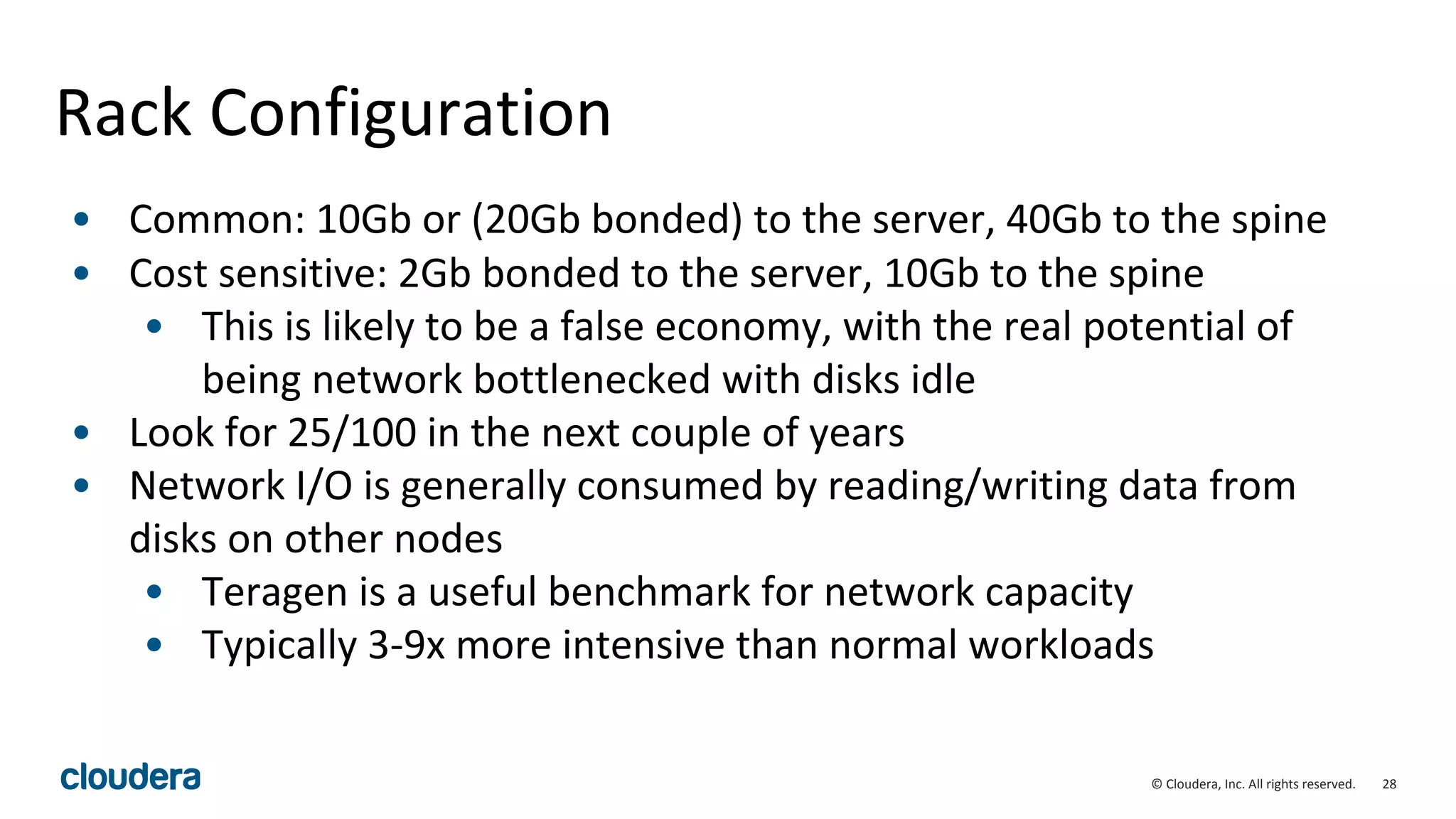 28© Cloudera, Inc. All rights reserved.
Rack Configuration
• Common: 10Gb or (20Gb bonded) to the server, 40Gb to the spine
• Cost sensitive: 2Gb bonded to the server, 10Gb to the spine
• This is likely to be a false economy, with the real potential of
being network bottlenecked with disks idle
• Look for 25/100 in the next couple of years
• Network I/O is generally consumed by reading/writing data from
disks on other nodes
• Teragen is a useful benchmark for network capacity
• Typically 3-9x more intensive than normal workloads
 