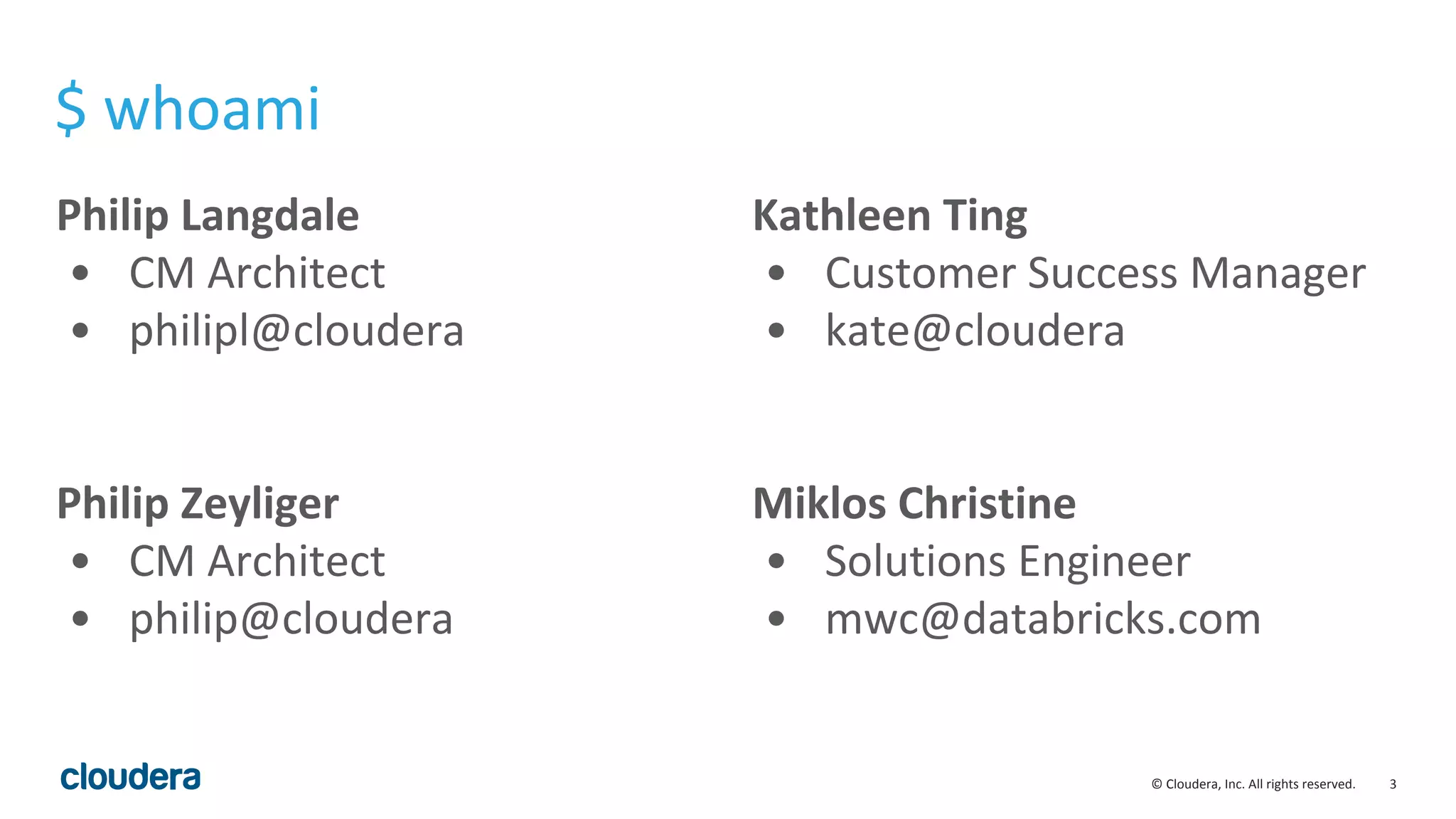3© Cloudera, Inc. All rights reserved.
Philip Langdale
• CM Architect
• philipl@cloudera
Philip Zeyliger
• CM Architect
• philip@cloudera
Kathleen Ting
• Customer Success Manager
• kate@cloudera
Miklos Christine
• Solutions Engineer
• mwc@databricks.com
$ whoami
 