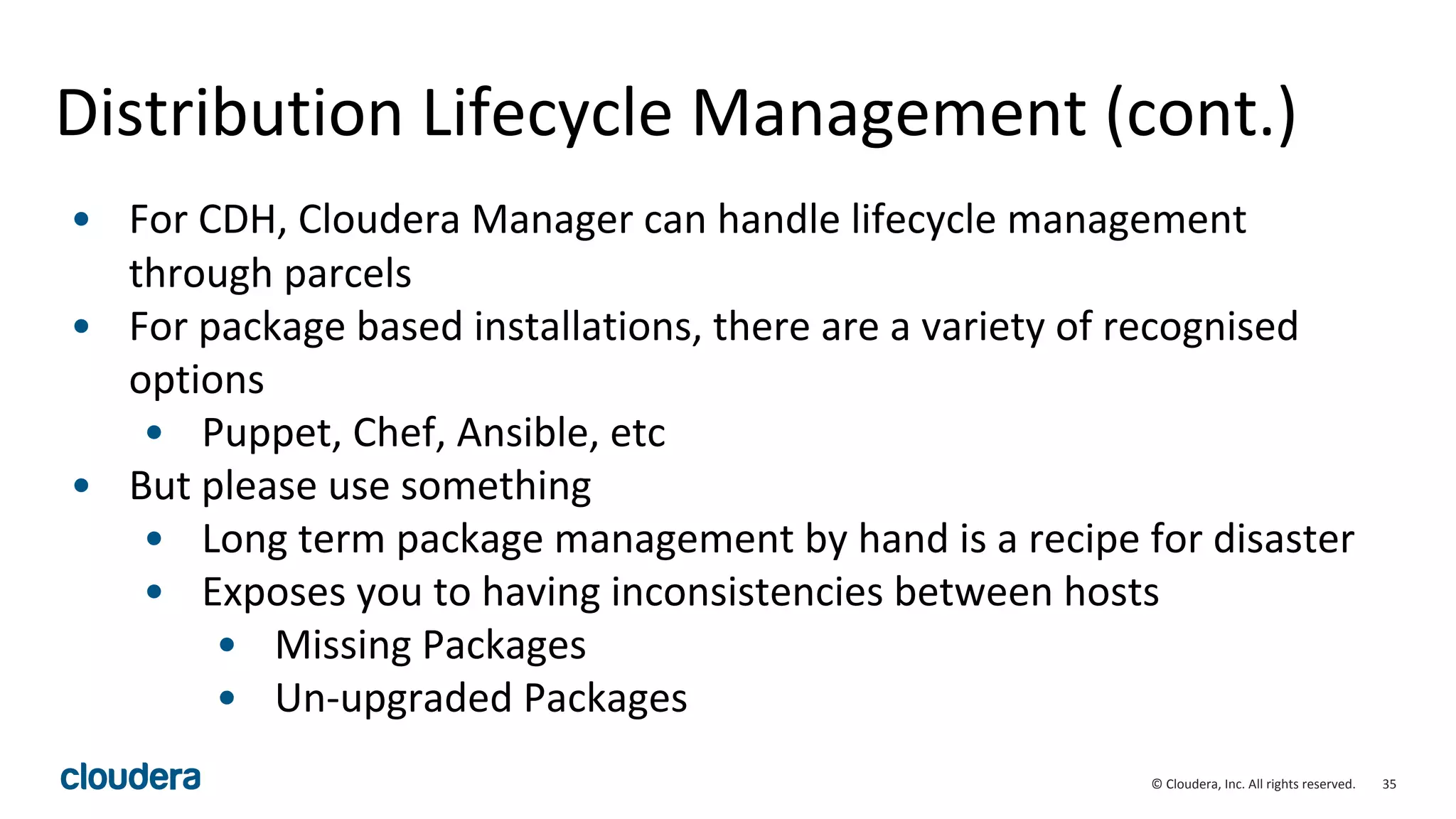 35© Cloudera, Inc. All rights reserved.
Distribution Lifecycle Management (cont.)
• For CDH, Cloudera Manager can handle lifecycle management
through parcels
• For package based installations, there are a variety of recognised
options
• Puppet, Chef, Ansible, etc
• But please use something
• Long term package management by hand is a recipe for disaster
• Exposes you to having inconsistencies between hosts
• Missing Packages
• Un-upgraded Packages
 