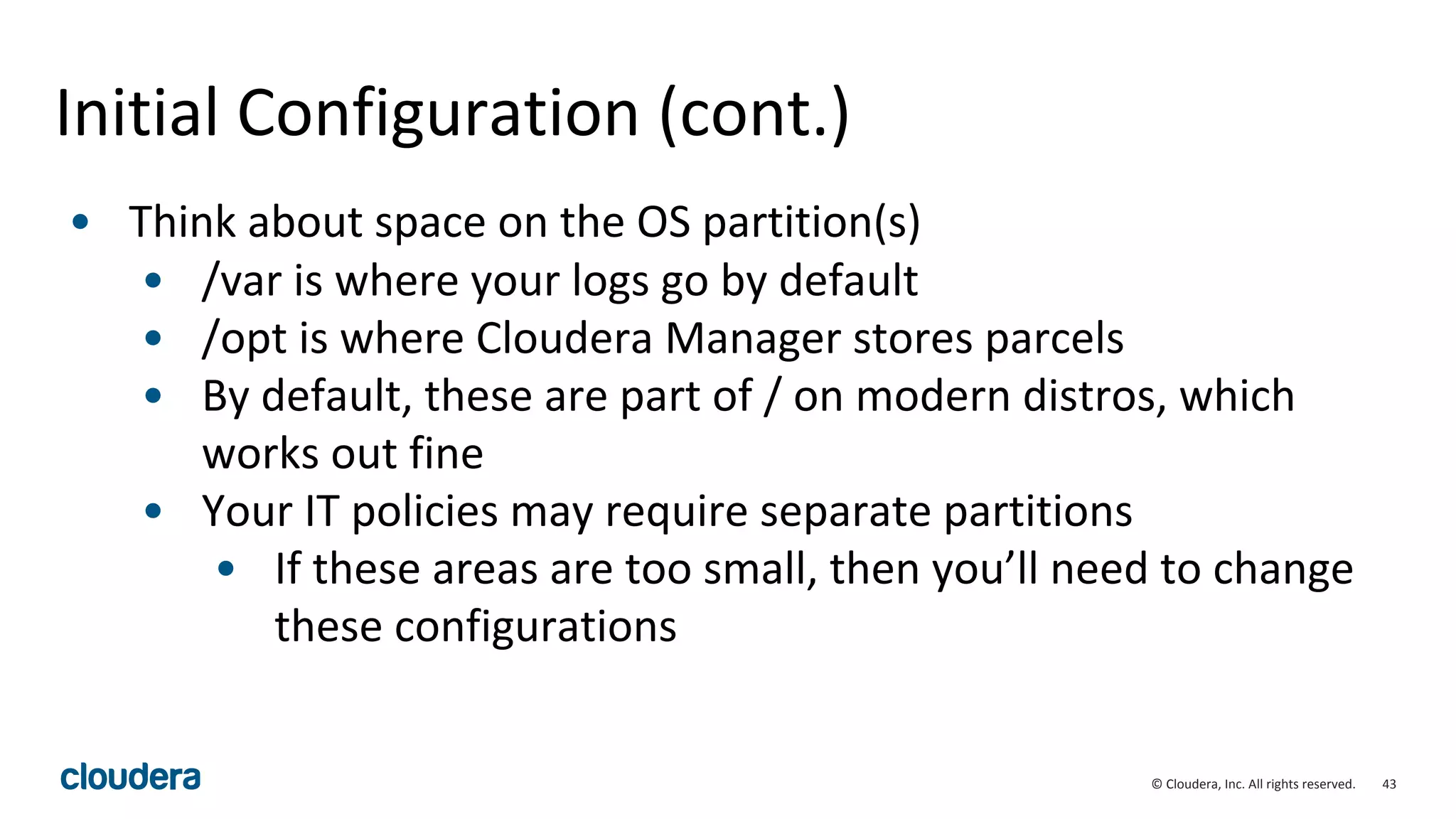 43© Cloudera, Inc. All rights reserved.
Initial Configuration (cont.)
• Think about space on the OS partition(s)
• /var is where your logs go by default
• /opt is where Cloudera Manager stores parcels
• By default, these are part of / on modern distros, which
works out fine
• Your IT policies may require separate partitions
• If these areas are too small, then you’ll need to change
these configurations
 
