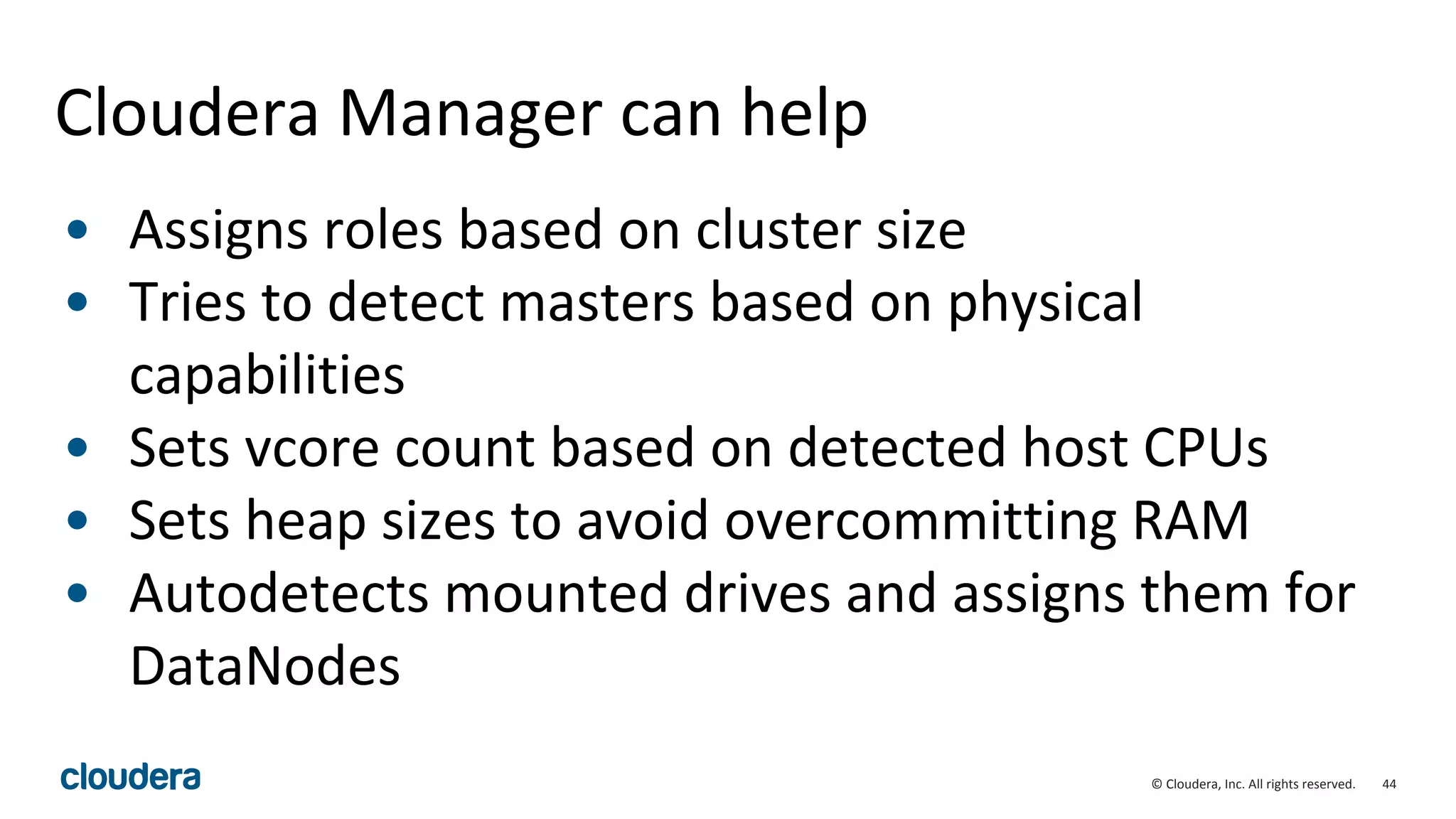 44© Cloudera, Inc. All rights reserved.
Cloudera Manager can help
• Assigns roles based on cluster size
• Tries to detect masters based on physical
capabilities
• Sets vcore count based on detected host CPUs
• Sets heap sizes to avoid overcommitting RAM
• Autodetects mounted drives and assigns them for
DataNodes
 