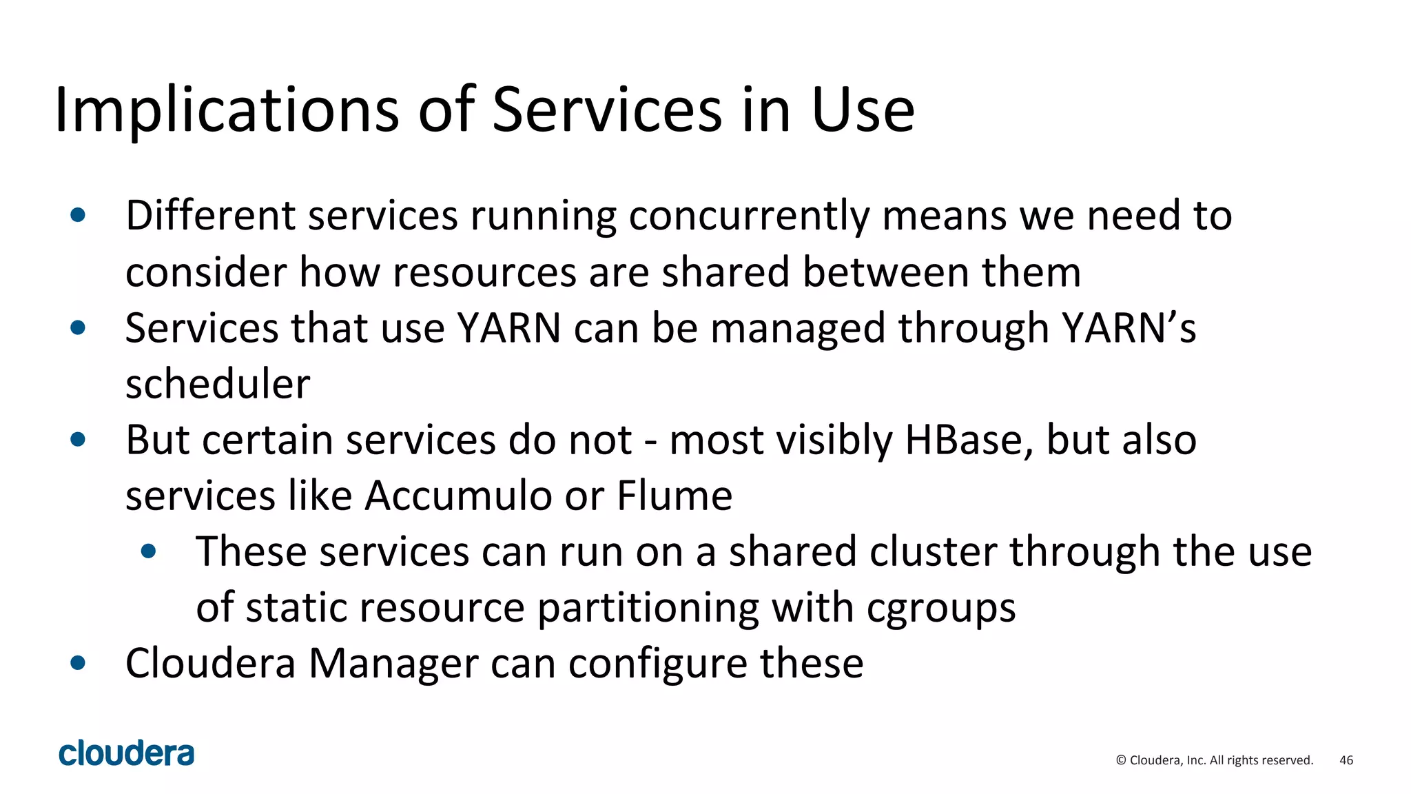 46© Cloudera, Inc. All rights reserved.
Implications of Services in Use
• Different services running concurrently means we need to
consider how resources are shared between them
• Services that use YARN can be managed through YARN’s
scheduler
• But certain services do not - most visibly HBase, but also
services like Accumulo or Flume
• These services can run on a shared cluster through the use
of static resource partitioning with cgroups
• Cloudera Manager can configure these
 