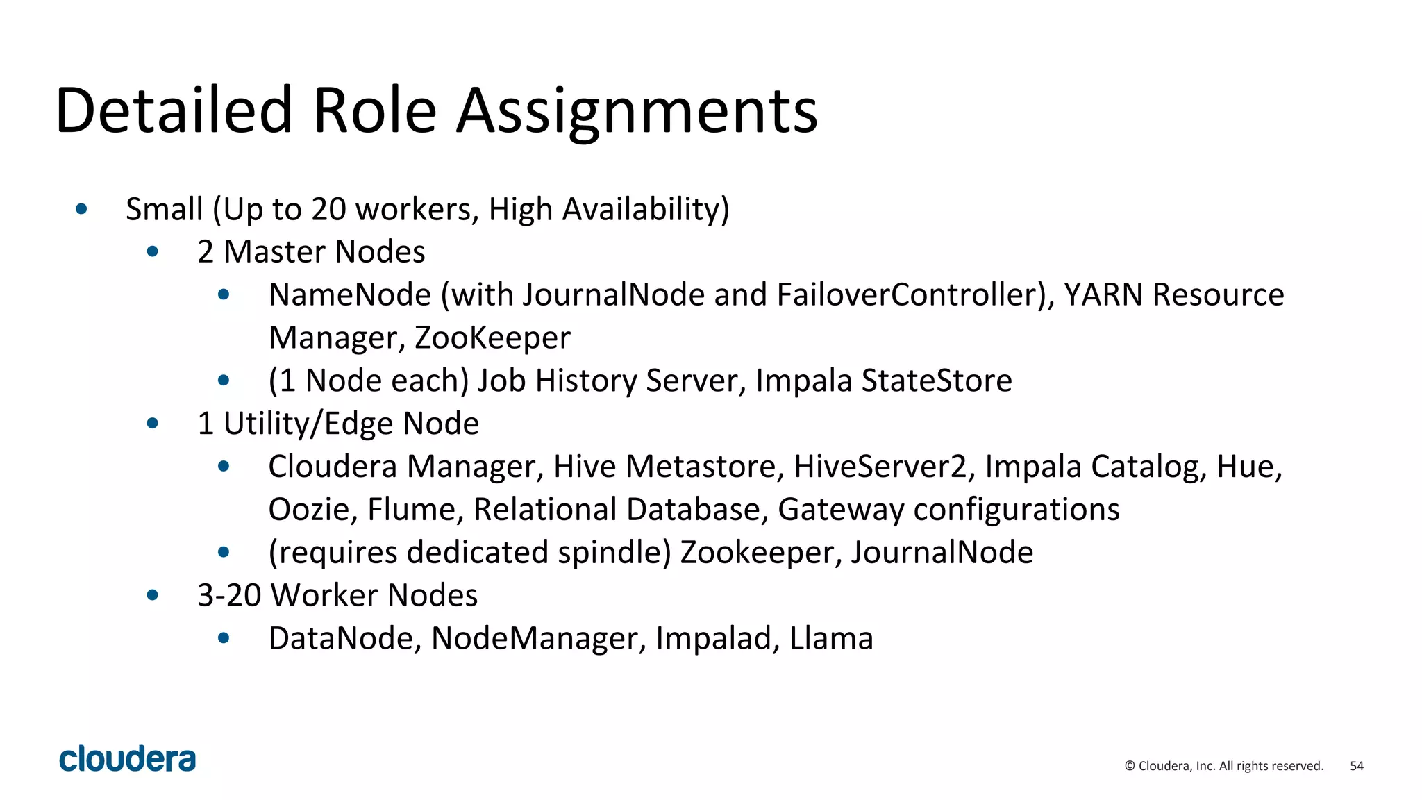 54© Cloudera, Inc. All rights reserved.
Detailed Role Assignments
• Small (Up to 20 workers, High Availability)
• 2 Master Nodes
• NameNode (with JournalNode and FailoverController), YARN Resource
Manager, ZooKeeper
• (1 Node each) Job History Server, Impala StateStore
• 1 Utility/Edge Node
• Cloudera Manager, Hive Metastore, HiveServer2, Impala Catalog, Hue,
Oozie, Flume, Relational Database, Gateway configurations
• (requires dedicated spindle) Zookeeper, JournalNode
• 3-20 Worker Nodes
• DataNode, NodeManager, Impalad, Llama
 
