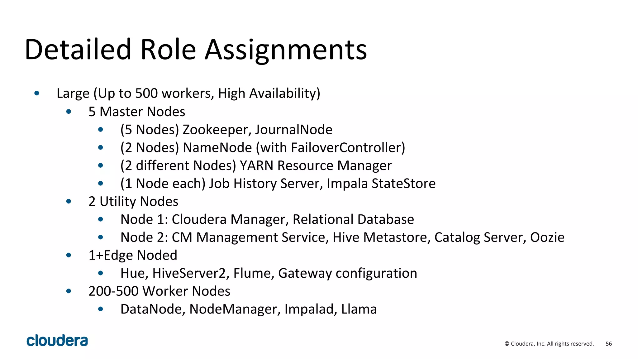56© Cloudera, Inc. All rights reserved.
Detailed Role Assignments
• Large (Up to 500 workers, High Availability)
• 5 Master Nodes
• (5 Nodes) Zookeeper, JournalNode
• (2 Nodes) NameNode (with FailoverController)
• (2 different Nodes) YARN Resource Manager
• (1 Node each) Job History Server, Impala StateStore
• 2 Utility Nodes
• Node 1: Cloudera Manager, Relational Database
• Node 2: CM Management Service, Hive Metastore, Catalog Server, Oozie
• 1+Edge Noded
• Hue, HiveServer2, Flume, Gateway configuration
• 200-500 Worker Nodes
• DataNode, NodeManager, Impalad, Llama
 