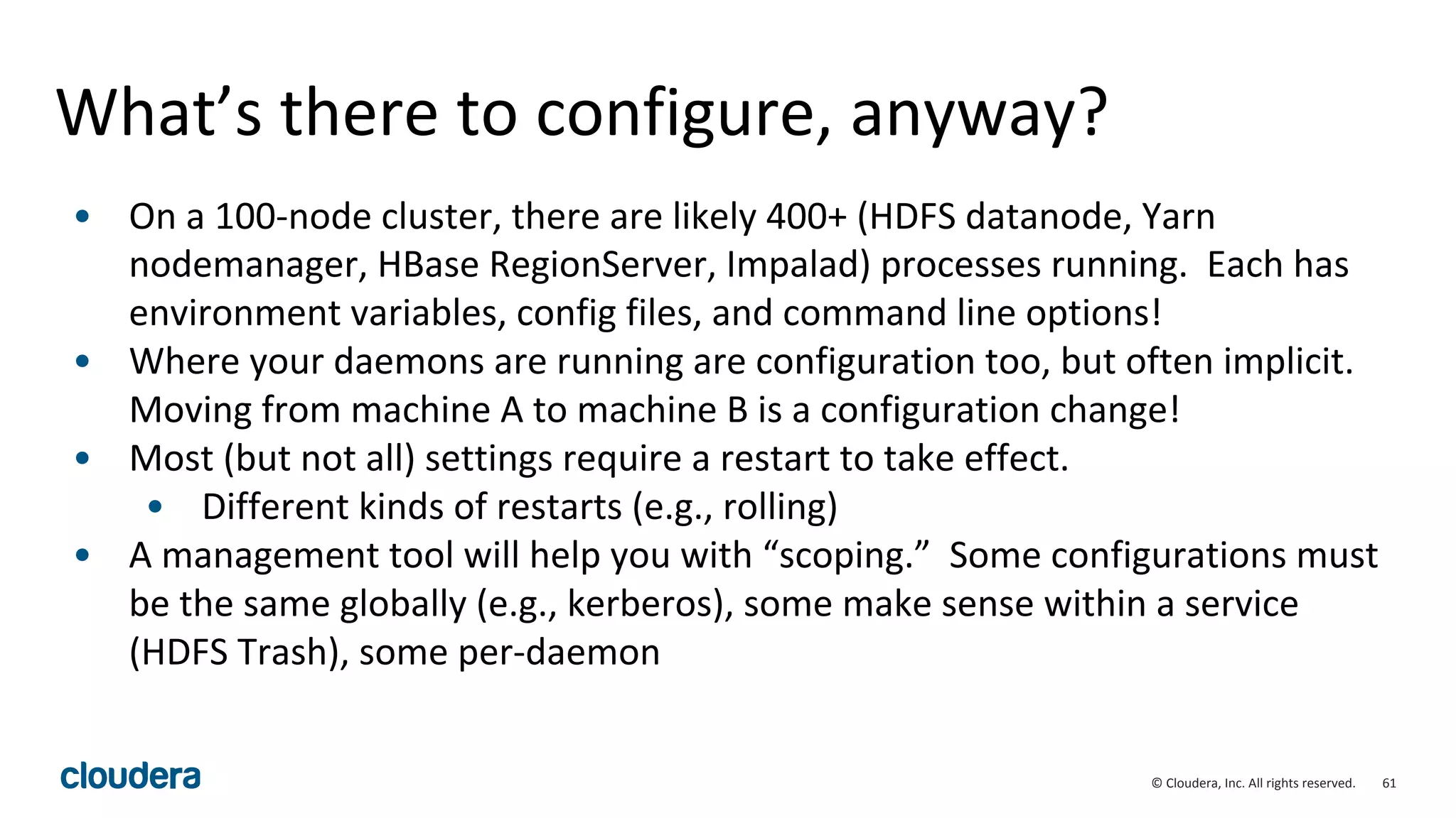 61© Cloudera, Inc. All rights reserved.
What’s there to configure, anyway?
• On a 100-node cluster, there are likely 400+ (HDFS datanode, Yarn
nodemanager, HBase RegionServer, Impalad) processes running. Each has
environment variables, config files, and command line options!
• Where your daemons are running are configuration too, but often implicit.
Moving from machine A to machine B is a configuration change!
• Most (but not all) settings require a restart to take effect.
• Different kinds of restarts (e.g., rolling)
• A management tool will help you with “scoping.” Some configurations must
be the same globally (e.g., kerberos), some make sense within a service
(HDFS Trash), some per-daemon
 
