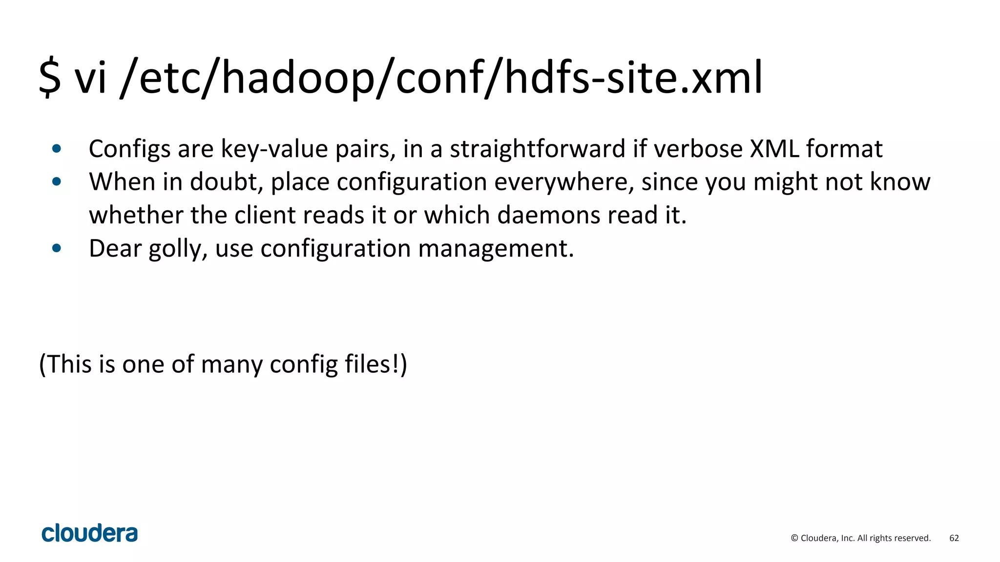 62© Cloudera, Inc. All rights reserved.
$ vi /etc/hadoop/conf/hdfs-site.xml
• Configs are key-value pairs, in a straightforward if verbose XML format
• When in doubt, place configuration everywhere, since you might not know
whether the client reads it or which daemons read it.
• Dear golly, use configuration management.
(This is one of many config files!)
 