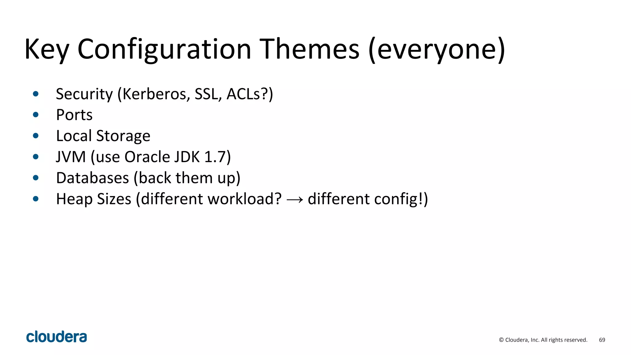 69© Cloudera, Inc. All rights reserved.
Key Configuration Themes (everyone)
• Security (Kerberos, SSL, ACLs?)
• Ports
• Local Storage
• JVM (use Oracle JDK 1.7)
• Databases (back them up)
• Heap Sizes (different workload? → different config!)
 