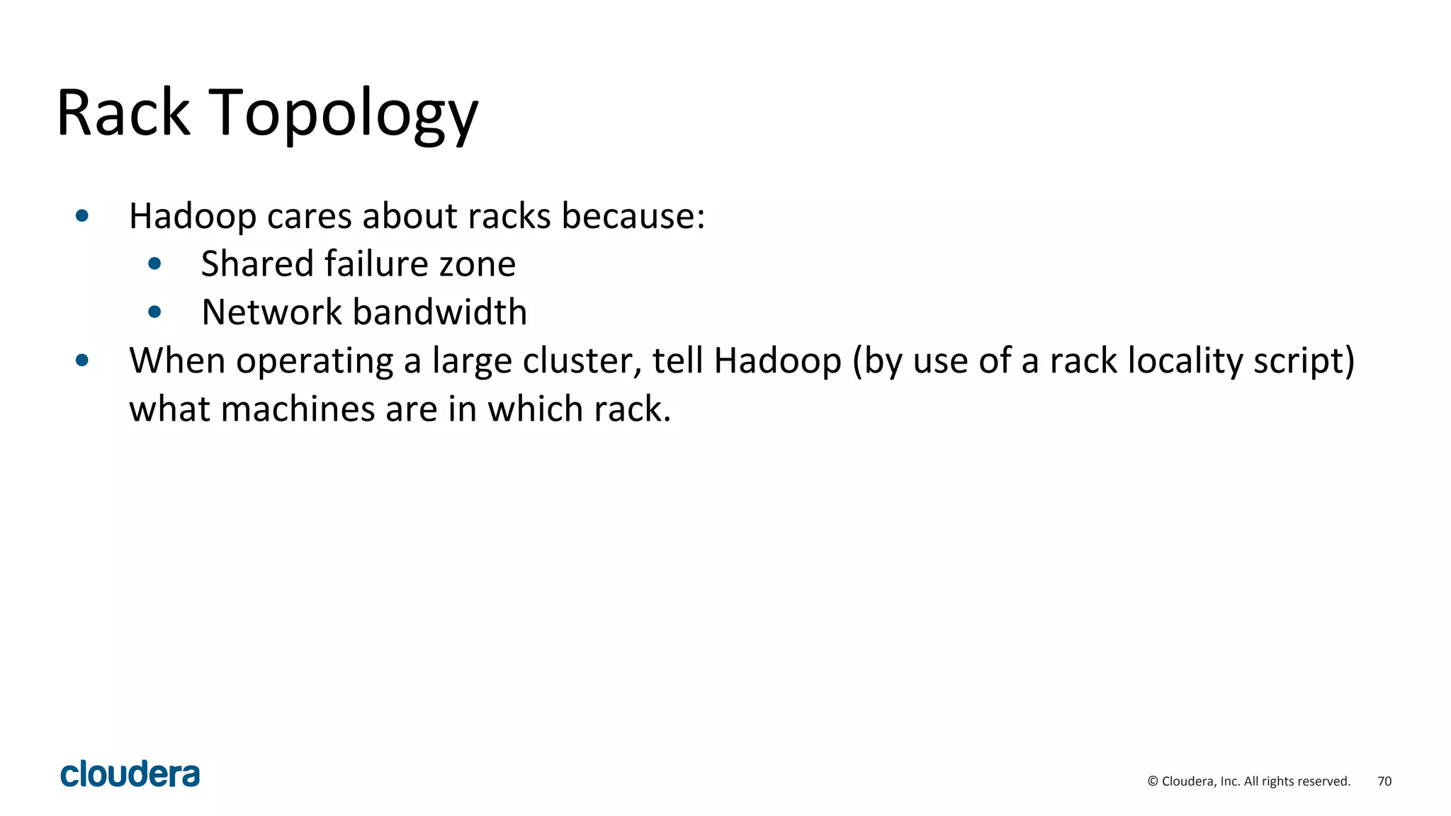 70© Cloudera, Inc. All rights reserved.
Rack Topology
• Hadoop cares about racks because:
• Shared failure zone
• Network bandwidth
• When operating a large cluster, tell Hadoop (by use of a rack locality script)
what machines are in which rack.
 