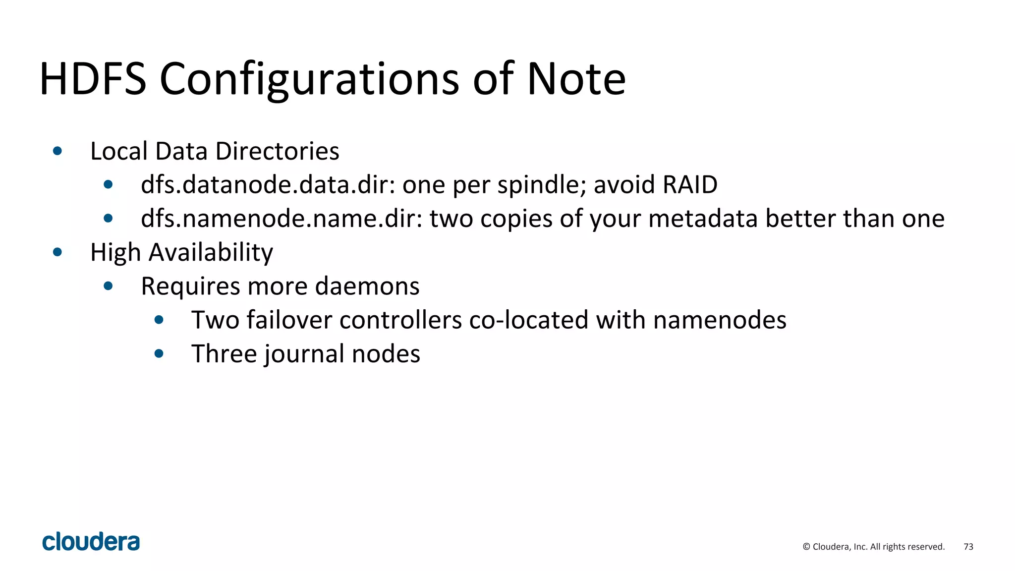 73© Cloudera, Inc. All rights reserved.
HDFS Configurations of Note
• Local Data Directories
• dfs.datanode.data.dir: one per spindle; avoid RAID
• dfs.namenode.name.dir: two copies of your metadata better than one
• High Availability
• Requires more daemons
• Two failover controllers co-located with namenodes
• Three journal nodes
 