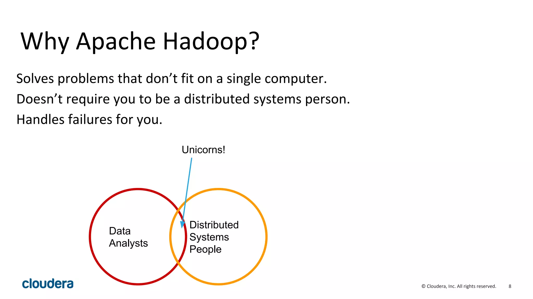 8© Cloudera, Inc. All rights reserved.
Why Apache Hadoop?
Solves problems that don’t fit on a single computer.
Doesn’t require you to be a distributed systems person.
Handles failures for you.
Data
Analysts
Distributed
Systems
People
Unicorns!
 