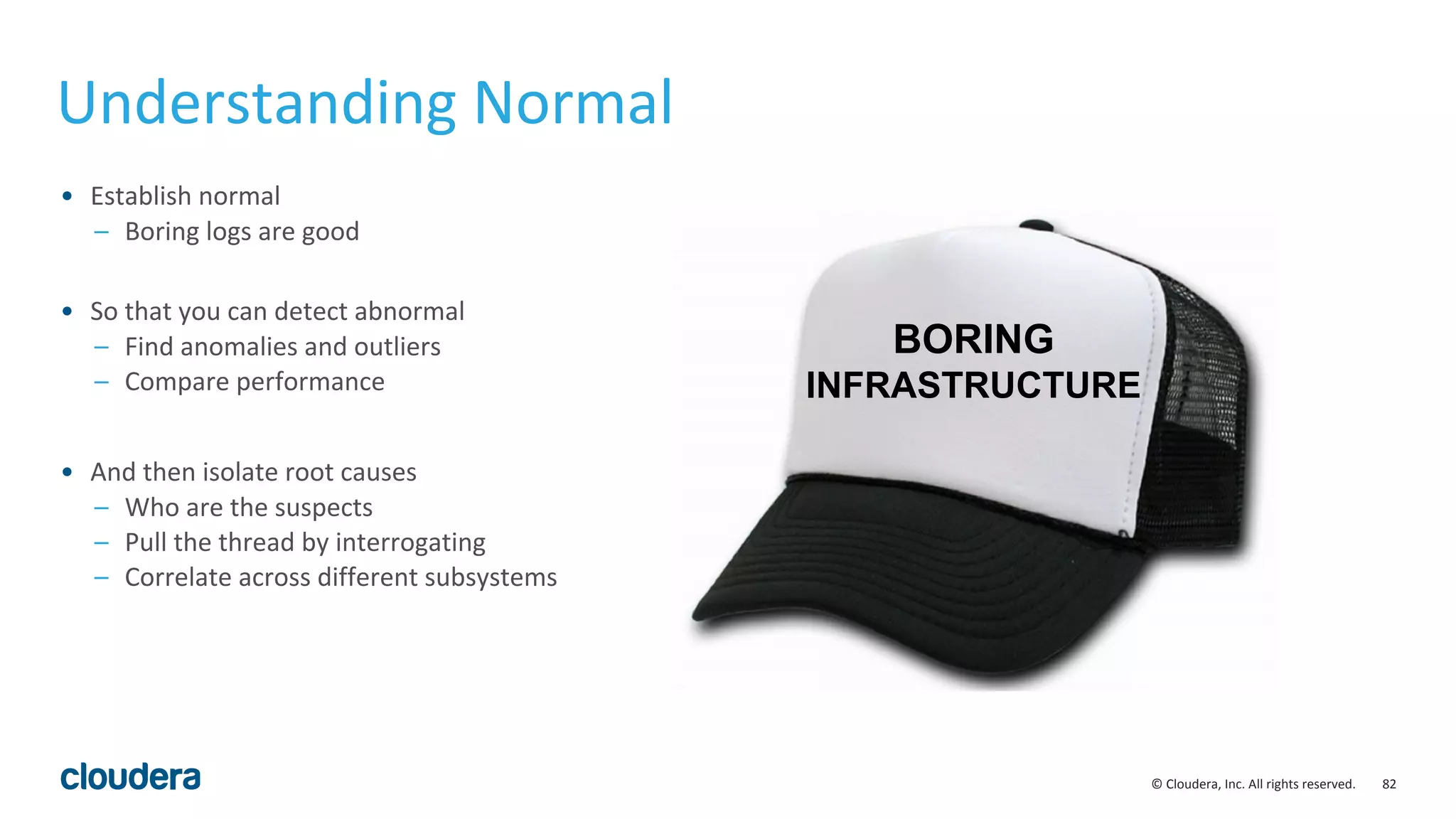 82© Cloudera, Inc. All rights reserved.
Understanding Normal
• Establish normal
– Boring logs are good
• So that you can detect abnormal
– Find anomalies and outliers
– Compare performance
• And then isolate root causes
– Who are the suspects
– Pull the thread by interrogating
– Correlate across different subsystems
BORING
INFRASTRUCTURE
 