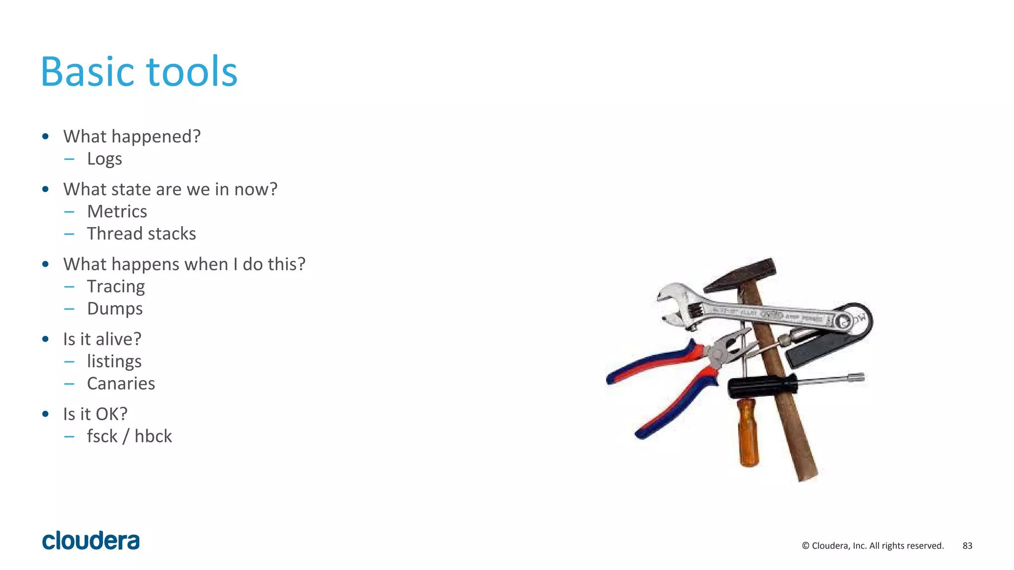83© Cloudera, Inc. All rights reserved.
Basic tools
• What happened?
– Logs
• What state are we in now?
– Metrics
– Thread stacks
• What happens when I do this?
– Tracing
– Dumps
• Is it alive?
– listings
– Canaries
• Is it OK?
– fsck / hbck
 