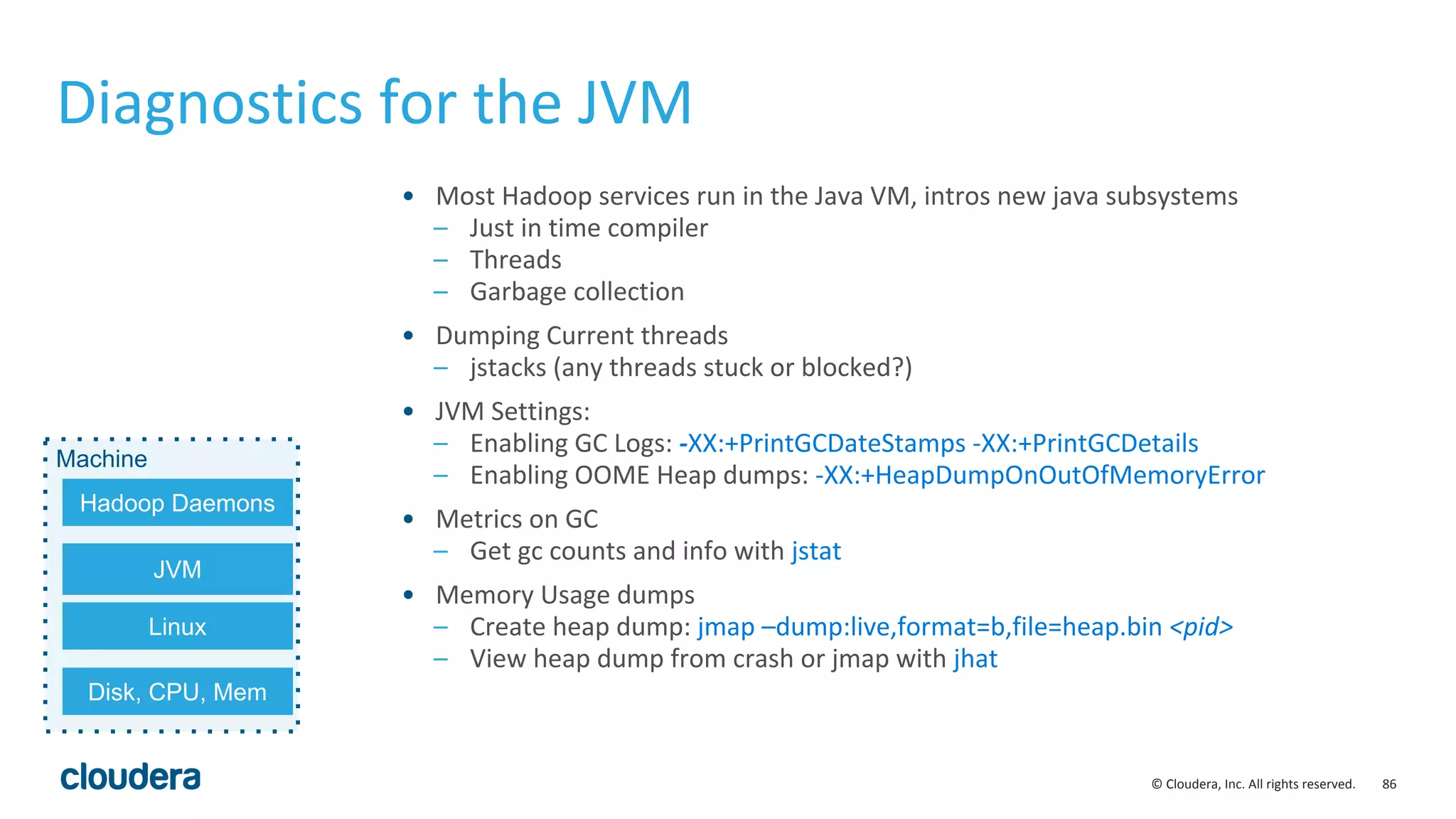 86© Cloudera, Inc. All rights reserved.
Diagnostics for the JVM
• Most Hadoop services run in the Java VM, intros new java subsystems
– Just in time compiler
– Threads
– Garbage collection
• Dumping Current threads
– jstacks (any threads stuck or blocked?)
• JVM Settings:
– Enabling GC Logs: -XX:+PrintGCDateStamps -XX:+PrintGCDetails
– Enabling OOME Heap dumps: -XX:+HeapDumpOnOutOfMemoryError
• Metrics on GC
– Get gc counts and info with jstat
• Memory Usage dumps
– Create heap dump: jmap –dump:live,format=b,file=heap.bin <pid>
– View heap dump from crash or jmap with jhat
Machine
JVM
Linux
Hadoop Daemons
Disk, CPU, Mem
 