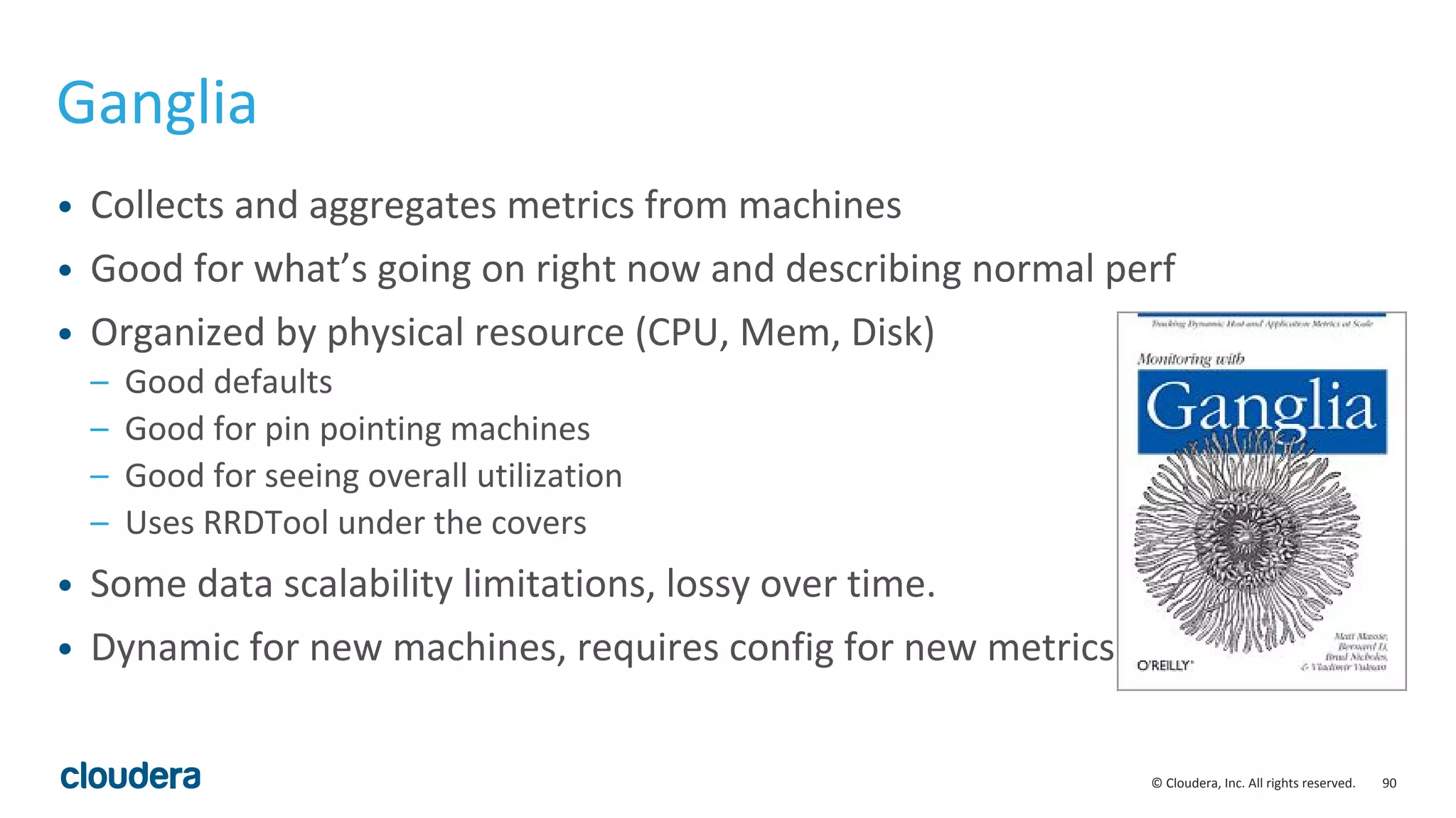 90© Cloudera, Inc. All rights reserved.
Ganglia
• Collects and aggregates metrics from machines
• Good for what’s going on right now and describing normal perf
• Organized by physical resource (CPU, Mem, Disk)
– Good defaults
– Good for pin pointing machines
– Good for seeing overall utilization
– Uses RRDTool under the covers
• Some data scalability limitations, lossy over time.
• Dynamic for new machines, requires config for new metrics
 