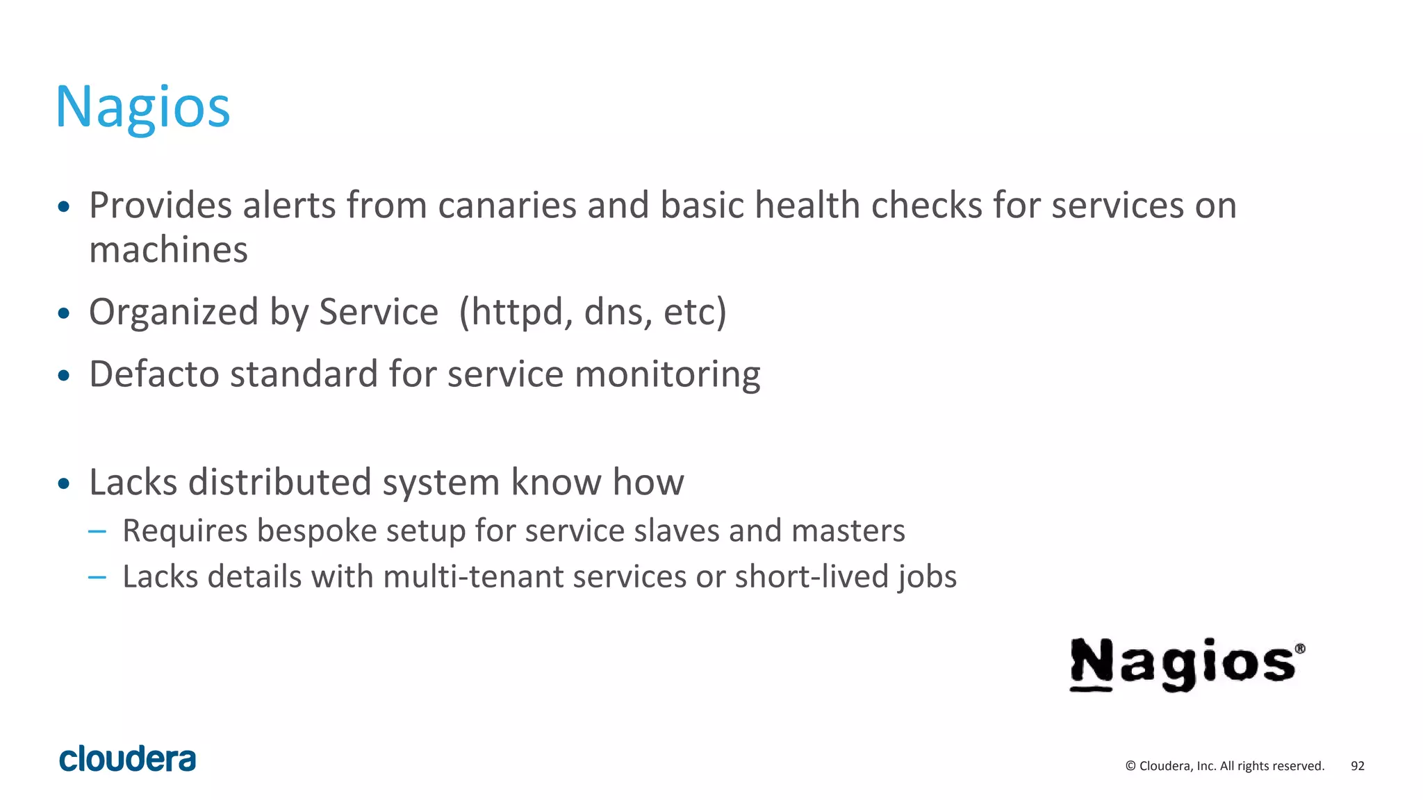92© Cloudera, Inc. All rights reserved.
Nagios
• Provides alerts from canaries and basic health checks for services on
machines
• Organized by Service (httpd, dns, etc)
• Defacto standard for service monitoring
• Lacks distributed system know how
– Requires bespoke setup for service slaves and masters
– Lacks details with multi-tenant services or short-lived jobs
 