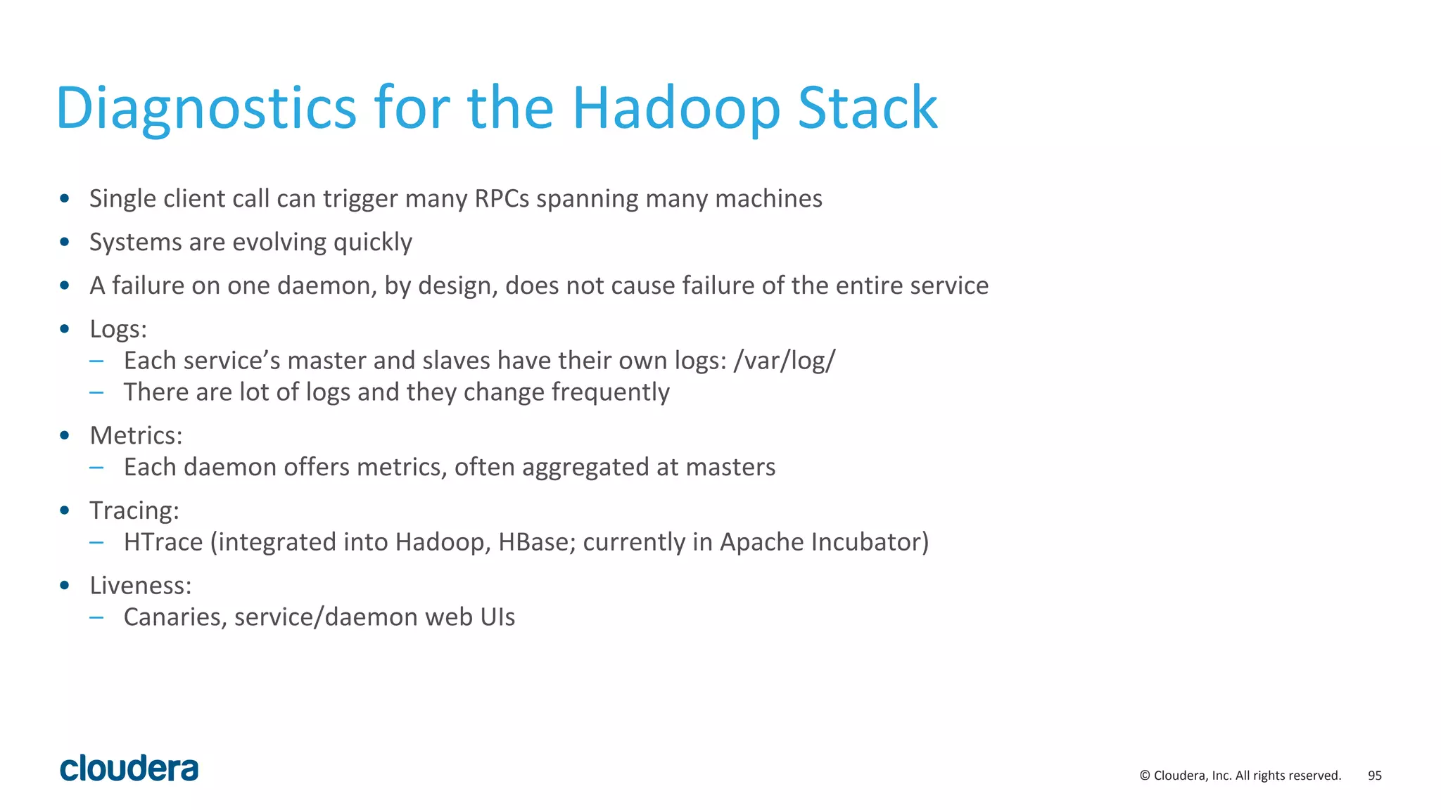 95© Cloudera, Inc. All rights reserved.
Diagnostics for the Hadoop Stack
• Single client call can trigger many RPCs spanning many machines
• Systems are evolving quickly
• A failure on one daemon, by design, does not cause failure of the entire service
• Logs:
– Each service’s master and slaves have their own logs: /var/log/
– There are lot of logs and they change frequently
• Metrics:
– Each daemon offers metrics, often aggregated at masters
• Tracing:
– HTrace (integrated into Hadoop, HBase; currently in Apache Incubator)
• Liveness:
– Canaries, service/daemon web UIs
 