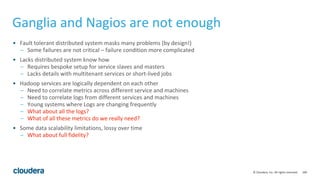 100© Cloudera, Inc. All rights reserved.
Ganglia and Nagios are not enough
• Fault tolerant distributed system masks many problems (by design!)
– Some failures are not critical – failure condition more complicated
• Lacks distributed system know how
– Requires bespoke setup for service slaves and masters
– Lacks details with multitenant services or short-lived jobs
• Hadoop services are logically dependent on each other
– Need to correlate metrics across different service and machines
– Need to correlate logs from different services and machines
– Young systems where Logs are changing frequently
– What about all the logs?
– What of all these metrics do we really need?
• Some data scalability limitations, lossy over time
– What about full fidelity?
 